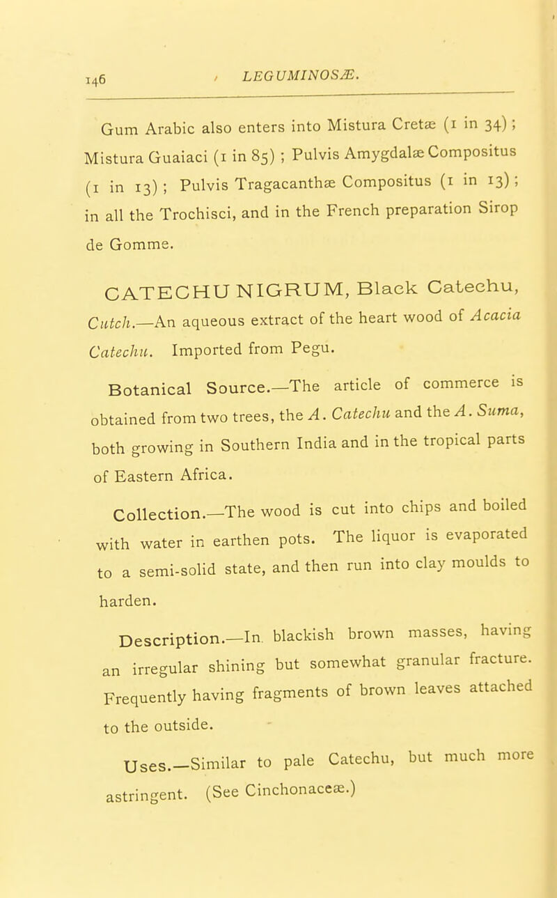 Gum Arabic also enters into Mistura Cretae (1 in 34); Mistura Guaiaci (1 in 85) ; Pulvis Amygdalae Compositus (1 in 13); Pulvis Tragacanthae Compositus (1 in 13); in all the Trochisci, and in the French preparation Sirop de Gomme. CATECHU NIGRUM, Black Catechu, Catch.—An aqueous extract of the heart wood of Acacia Catechu. Imported from Pegu. Botanical Source.—The article of commerce is obtained from two trees, the A. Catechu and the A. Suma, both growing in Southern India and in the tropical parts of Eastern Africa. Collection.—The wood is cut into chips and boiled with water in earthen pots. The liquor is evaporated to a semi-solid state, and then run into clay moulds to harden. Description.—In blackish brown masses, having an irregular shining but somewhat granular fracture. Frequently having fragments of brown leaves attached to the outside. Uses.-Similar to pale Catechu, but much more astringent. (See Cinchonaceae.)