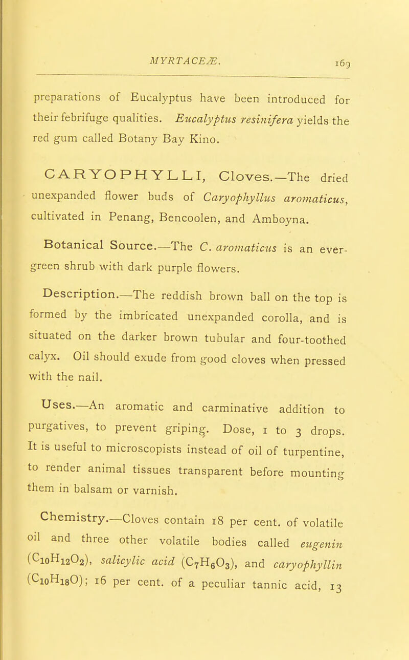 preparations of Eucalyptus have been introduced for their febrifuge qualities. Eucalyptus resinifera yields the red gum called Botany Bay Kino. CARYOPHYLLI, Cloves.-The dried unexpanded flower buds of Caryophyllus aromaticus, cultivated in Penang, Bencoolen, and Amboyna. Botanical Source.—The C. aromaticus is an ever- green shrub with dark purple flowers. Description.—The reddish brown ball on the top is formed by the imbricated unexpanded corolla, and is situated on the darker brown tubular and four-toothed calyx. Oil should exude from good cloves when pressed with the nail. Uses.—An aromatic and carminative addition to purgatives, to prevent griping. Dose, 1 to 3 drops. It is useful to microscopists instead of oil of turpentine, to render animal tissues transparent before mounting them in balsam or varnish. Chemistry.—Cloves contain 18 per cent, of volatile oil and three other volatile bodies called eugenin (Ci0H12O2), salicylic acid (C7H603), and caryophyllin (Ci0H18O); 16 per cent, of a peculiar tannic acid, 13