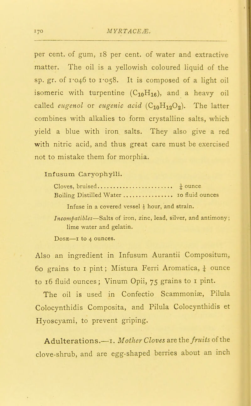 per cent, of gum, 18 per cent, of water and extractive matter. The oil is a yellowish coloured liquid of the sp. gr. of 1-046 to 1*058. It is composed of a light oil isomeric with turpentine (CioH16), and a heavy oil called eugenol or eugenic acid (CioH1202). The latter combines with alkalies to form crystalline salts, which yield a blue with iron salts. They also give a red with nitric acid, and thus great care must be exercised not to mistake them for morphia. Infusum Caryophylli. Cloves, bruised Jounce Boiling Distilled Water 10 fluid ounces Infuse in a covered vessel i hour, and strain. Incompatibles—Salts of iron, zinc, lead, silver, and antimony; lime water and gelatin. Dose—1 to 4 ounces. Also an ingredient in Infusum Aurantii Compositum, 60 grains to 1 pint; Mistura Ferri Aromatica, \ ounce to 16 fluid ounces; Vinum Opii, 75 grains to 1 pint. The oil is used in Confectio Scammonias, Pilula Colocynthidis Composita, and Pilula Colocynthidis et Hyoscyami, to prevent griping. Adulterations.—1. Mother Cloves are the fruits of the clove-shrub, and are egg-shaped berries about an inch