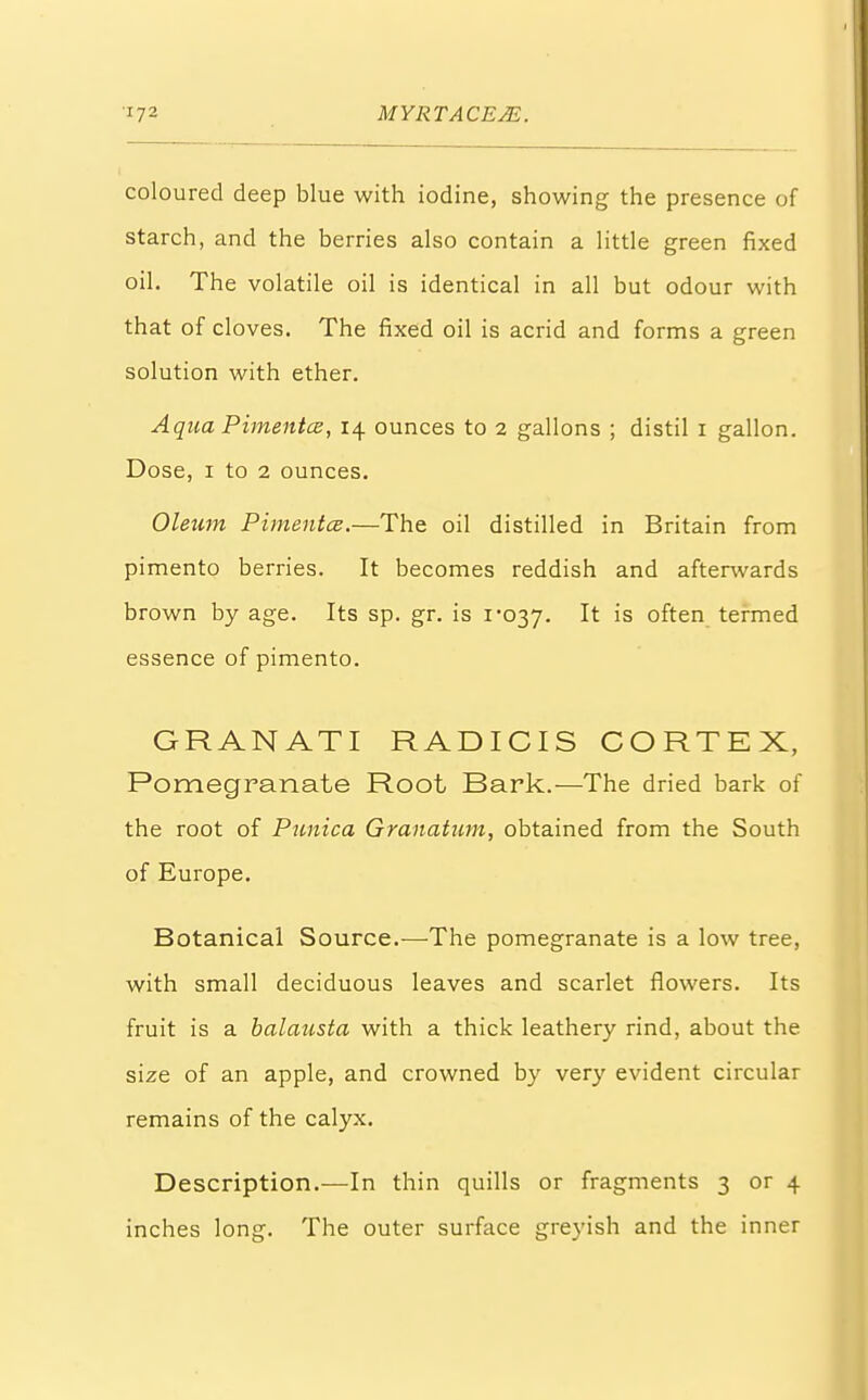 coloured deep blue with iodine, showing the presence of starch, and the berries also contain a little green fixed oil. The volatile oil is identical in all but odour with that of cloves. The fixed oil is acrid and forms a green solution with ether. Aqua Pimentcz, 14 ounces to 2 gallons ; distil 1 gallon. Dose, 1 to 2 ounces. Oleum Pimentce.—The oil distilled in Britain from pimento berries. It becomes reddish and afterwards brown by age. Its sp. gr. is i'037. It is often termed essence of pimento. GRANATI RADICIS CORTEX, Pomegranate Root Bark.—The dried bark of the root of Punica Granatum, obtained from the South of Europe. Botanical Source.-—-The pomegranate is a low tree, with small deciduous leaves and scarlet flowers. Its fruit is a balausta with a thick leathery rind, about the size of an apple, and crowned by very evident circular remains of the calyx. Description.—In thin quills or fragments 3 or 4 inches long. The outer surface greyish and the inner