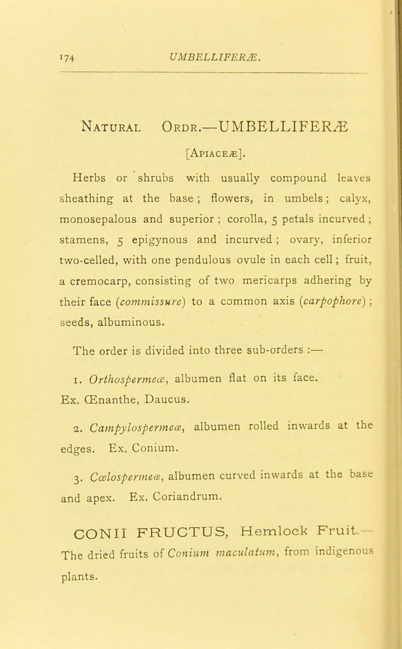 Natural Ordr.—UMBELLIFEFLE [ApIACEjE]. Herbs or shrubs with usually compound leaves sheathing at the base ; flowers, in umbels; calyx, monosepalous and superior ; corolla, 5 petals incurved ; stamens, 5 epigynous and incurved ; ovary, inferior two-celled, with one pendulous ovule in each cell; fruit, a cremocarp, consisting of two mericarps adhering by their face (commissure) to a common axis [carpophore) ; seeds, albuminous. The order is divided into three sub-orders :— 1. OrthospermecB, albumen flat on its face. Ex. (Enanthe, Daucus. 2. Campylospermea, albumen rolled inwards at the edges. Ex. Conium. 3. CalospermecB, albumen curved inwards at the base and apex. Ex. Coriandrum. CONII FRUCTUS, Hemlock Fruit. - The dried fruits of Conium maculatum, from indigenous plants.