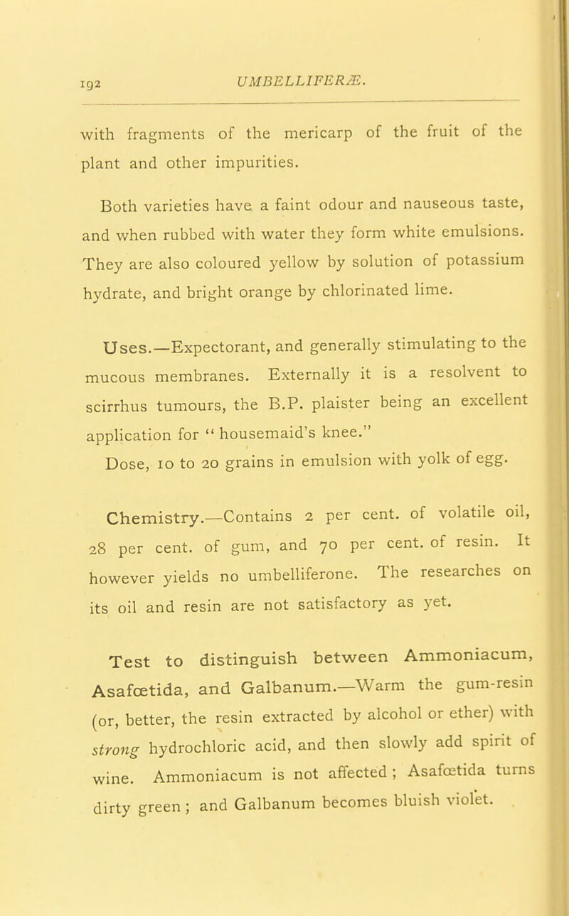 with fragments of the mericarp of the fruit of the plant and other impurities. Both varieties have a faint odour and nauseous taste, and when rubbed with water they form white emulsions. They are also coloured yellow by solution of potassium hydrate, and bright orange by chlorinated lime. Uses.—Expectorant, and generally stimulating to the mucous membranes. Externally it is a resolvent to scirrhus tumours, the B.P. plaister being an excellent application for  housemaid's knee. Dose, 10 to 20 grains in emulsion with yolk of egg. Chemistry.—Contains 2 per cent, of volatile oil, 28 per cent, of gum, and 70 per cent, of resin. It however yields no umbelliferone. The researches on its oil and resin are not satisfactory as yet. Test to distinguish between Ammoniacum, Asafcetida, and Galbanum.—Warm the gum-resin (or, better, the resin extracted by alcohol or ether) with strong hydrochloric acid, and then slowly add spirit of wine. Ammoniacum is not affected ; Asafcetida turns dirty green; and Galbanum becomes bluish violet.