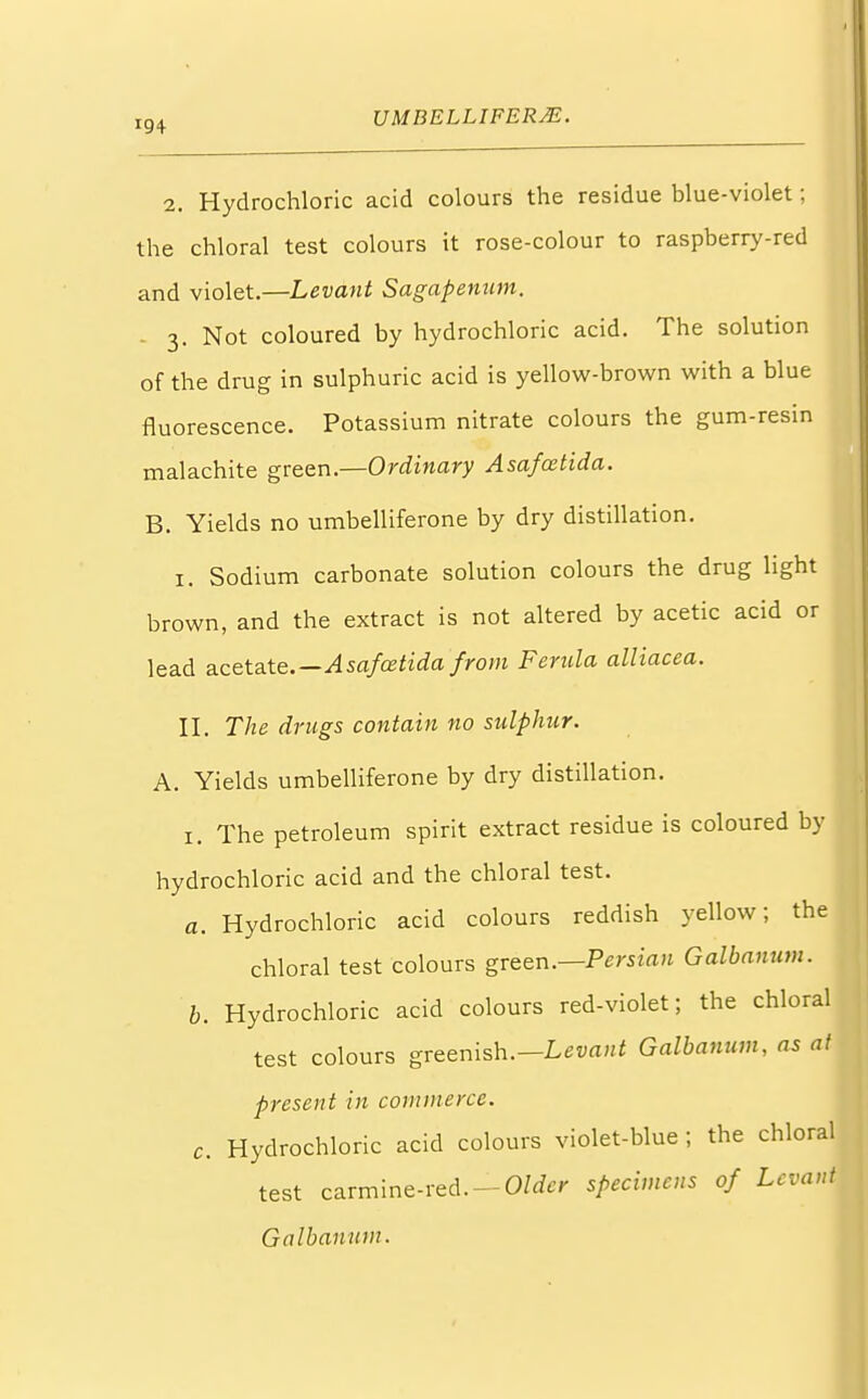 2. Hydrochloric acid colours the residue blue-violet; the chloral test colours it rose-colour to raspberry-red and violet.—Levant Sagapenum. 3. Not coloured by hydrochloric acid. The solution of the drug in sulphuric acid is yellow-brown with a blue fluorescence. Potassium nitrate colours the gum-resin malachite green.—Ordinary Asafcetida. B. Yields no umbelliferone by dry distillation. I. Sodium carbonate solution colours the drug light brown, and the extract is not altered by acetic acid or lead acetate.—Asafcetida from Ferula alliacea. II. The drugs contain no sulphur. A. Yields umbelliferone by dry distillation. 1. The petroleum spirit extract residue is coloured by hydrochloric acid and the chloral test. a. Hydrochloric acid colours reddish yellow; the chloral test colours green.—Persian Galbanum. b. Hydrochloric acid colours red-violet; the chloral test colours greenish.— Levant Galbanum, as at present in commerce. c. Hydrochloric acid colours violet-blue; the chloral test carmine-red. — Older specimens of Levant Galbanum.