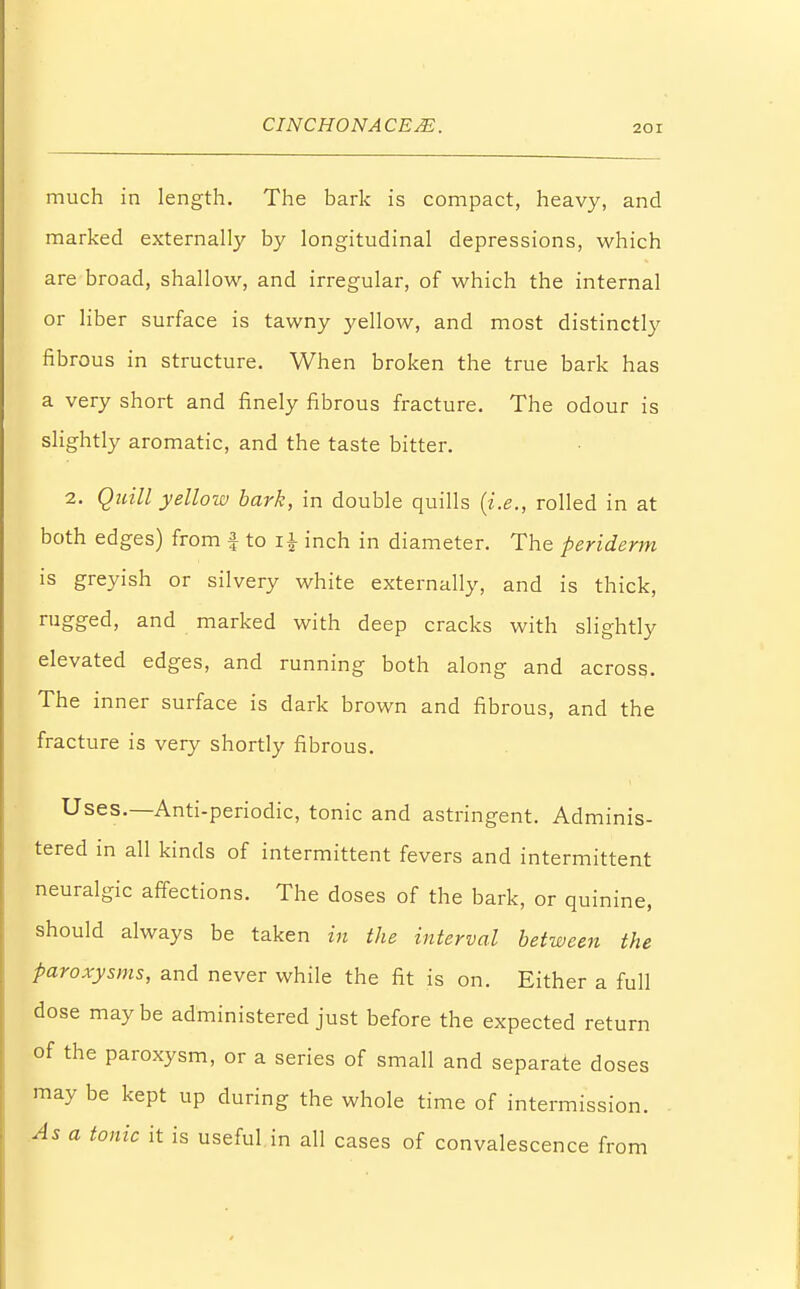 much in length. The bark is compact, heavy, and marked externally by longitudinal depressions, which are broad, shallow, and irregular, of which the internal or liber surface is tawny yellow, and most distinctly fibrous in structure. When broken the true bark has a very short and finely fibrous fracture. The odour is slightly aromatic, and the taste bitter. 2. Quill yellow bark, in double quills {i.e., rolled in at both edges) from f to i£ inch in diameter. The periderm is greyish or silvery white externally, and is thick, rugged, and marked with deep cracks with slightly elevated edges, and running both along and across. The inner surface is dark brown and fibrous, and the fracture is very shortly fibrous. Uses.—Anti-periodic, tonic and astringent. Adminis- tered in all kinds of intermittent fevers and intermittent neuralgic affections. The doses of the bark, or quinine, should always be taken in the interval between the paroxysms, and never while the fit is on. Either a full dose maybe administered just before the expected return of the paroxysm, or a series of small and separate doses may be kept up during the whole time of intermission. As a tonic it is useful in all cases of convalescence from