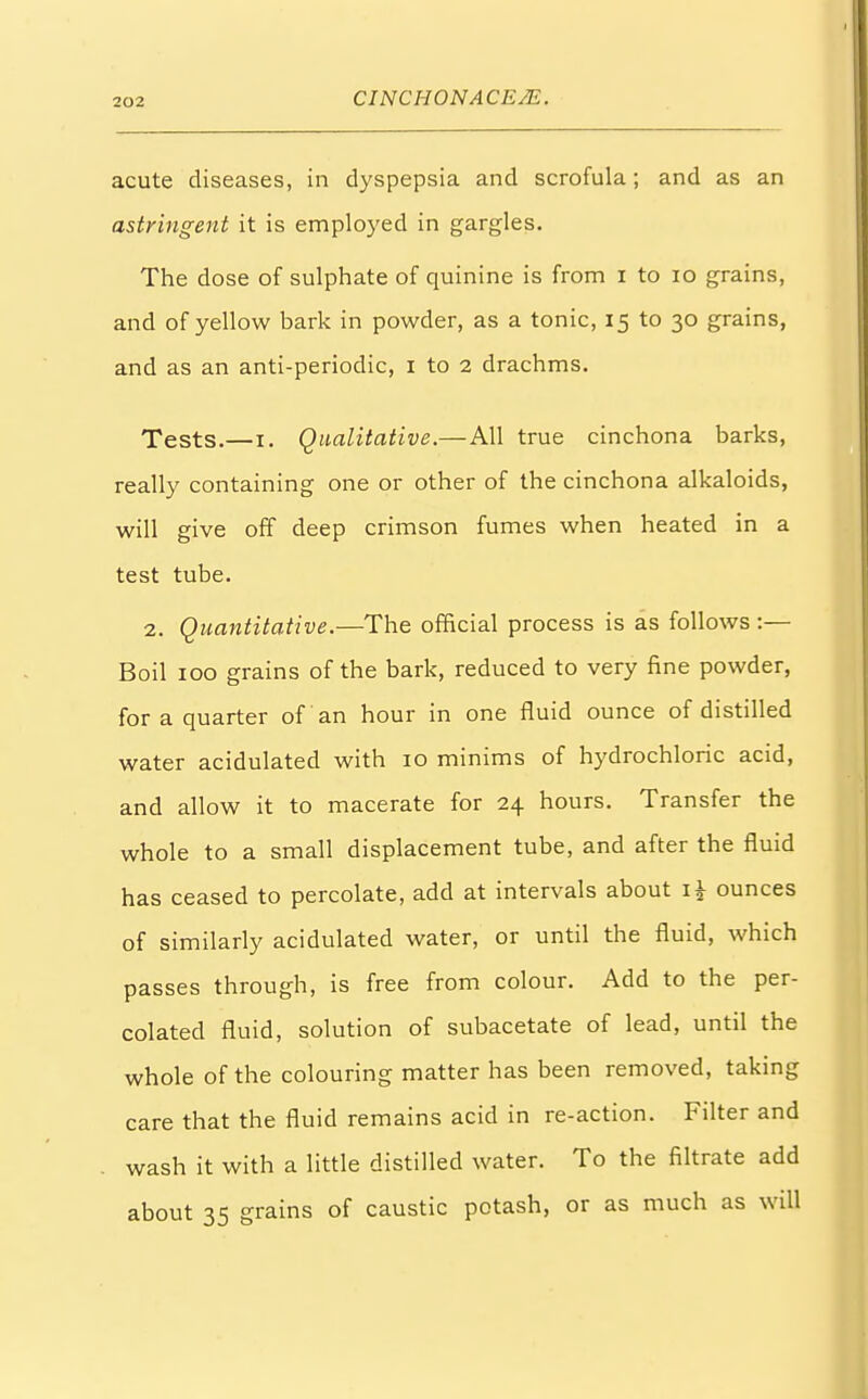 acute diseases, in dyspepsia and scrofula; and as an astringent it is employed in gargles. The dose of sulphate of quinine is from i to 10 grains, and of yellow bark in powder, as a tonic, 15 to 30 grains, and as an anti-periodic, 1 to 2 drachms. Tests.—1. Qualitative.—All true cinchona barks, really containing one or other of the cinchona alkaloids, will give off deep crimson fumes when heated in a test tube. 2. Quantitative.—The official process is as follows :— Boil 100 grains of the bark, reduced to very fine powder, for a quarter of an hour in one fluid ounce of distilled water acidulated with 10 minims of hydrochloric acid, and allow it to macerate for 24 hours. Transfer the whole to a small displacement tube, and after the fluid has ceased to percolate, add at intervals about i\ ounces of similarly acidulated water, or until the fluid, which passes through, is free from colour. Add to the per- colated fluid, solution of subacetate of lead, until the whole of the colouring matter has been removed, taking care that the fluid remains acid in re-action. Filter and wash it with a little distilled water. To the filtrate add about 35 grains of caustic potash, or as much as will