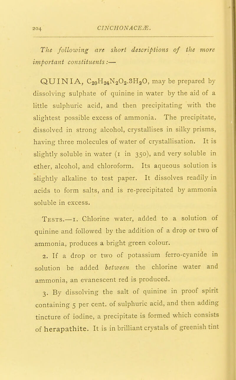 The following are short descriptions of the more important constituents:— QUINIA, C20H24N2O2.3H.jO, may be prepared by dissolving sulphate of quinine in water by the aid of a little sulphuric acid, and then precipitating with the slightest possible excess of ammonia. The precipitate, dissolved in strong alcohol, crystallises in silky prisms, having three molecules of water of crystallisation. It is slightly soluble in water (1 in 350), and very soluble in ether, alcohol, and chloroform. Its aqueous solution is slightly alkaline to test paper. It dissolves readily in acids to form salts, and is re-precipitated by ammonia soluble in excess. Tests.—1. Chlorine water, added to a solution of quinine and followed by the addition of a drop or two of ammonia, produces a bright green colour. 2. If a drop or two of potassium ferro-cyanide in solution be added between the chlorine water and ammonia, an evanescent red is produced. 3. By dissolving the salt of quinine in proof spirit containing 5 per cent, of sulphuric acid, and then adding tincture of iodine, a precipitate is formed which consists of herapathite. It is in brilliant crystals of greenish tint