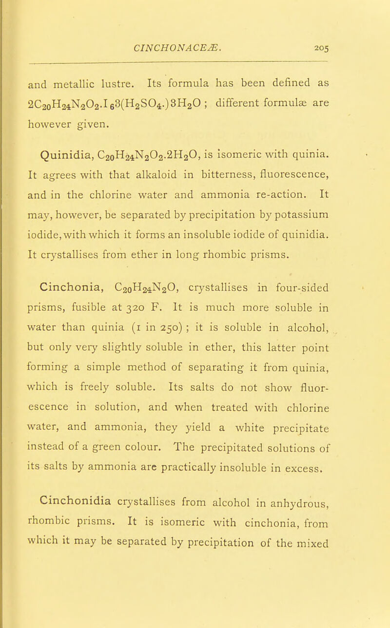 and metallic lustre. Its formula has been defined as 2C2oH24N202.l63(H2S04.)3H20 ; different formulas are however given. Quinidia, C20H24N2O2.2H2O, is isomeric with quinia. It agrees with that alkaloid in bitterness, fluorescence, and in the chlorine water and ammonia re-action. It may, however, be separated by precipitation by potassium iodide, with which it forms an insoluble iodide of quinidia. It crystallises from ether in long rhombic prisms. Cinchonia, C2oH24N20, crystallises in four-sided prisms, fusible at 320 F. It is much more soluble in water than quinia (1 in 250) ; it is soluble in alcohol, but only very slightly soluble in ether, this latter point forming a simple method of separating it from quinia, which is freely soluble. Its salts do not show fluor- escence in solution, and when treated with chlorine water, and ammonia, they yield a white precipitate instead of a green colour. The precipitated solutions of its salts by ammonia arc practically insoluble in excess. Cinchonidia crystallises from alcohol in anhydrous, rhombic prisms. It is isomeric with cinchonia, from which it may be separated by precipitation of the mixed