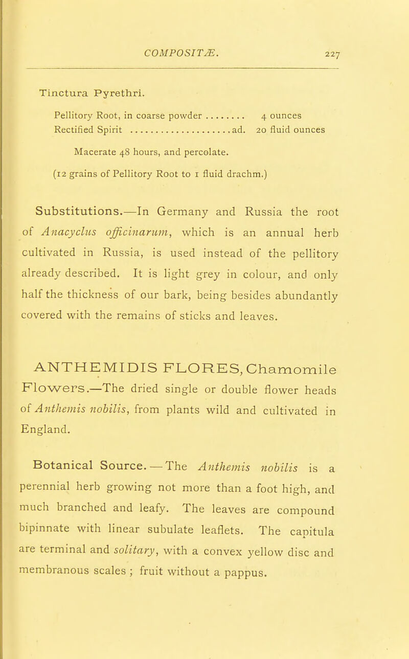 Tinctura Pyrethri. Pellitory Root, in coarse powder 4 ounces Rectified Spirit ad. 20 fluid ounces Macerate 48 hours, and percolate. (12 grains of Pellitory Root to 1 fluid drachm.) Substitutions.—In Germany and Russia the root of Anacyclus officinarum, which is an annual herb cultivated in Russia, is used instead of the pellitory already described. It is light grey in colour, and only half the thickness of our bark, being besides abundantly covered with the remains of sticks and leaves. ANTHEM IDIS FLORES, Chamomile Flowers.—The dried single or double flower heads of Anthemis nobilis, from plants wild and cultivated in England. Botanical Source.—The Anthemis nobilis is a perennial herb growing not more than a foot high, and much branched and leafy. The leaves are compound bipinnate with linear subulate leaflets. The capitula are terminal and solitary, with a convex yellow disc and membranous scales ; fruit without a pappus.