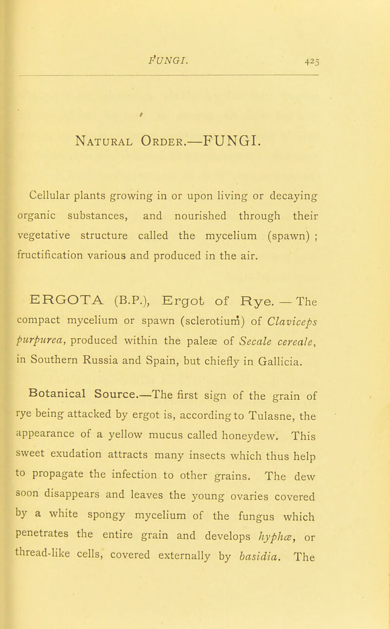 PUNGI. Natural Order.—FUNGI. Cellular plants growing in or upon living or decaying organic substances, and nourished through their vegetative structure called the mycelium (spawn) ; fructification various and produced in the air. ERGOTA (B.P.), Ergot of Rye. — The compact mycelium or spawn (sclerotium) of Claviceps purpurea, produced within the palea; of Secale cereale, in Southern Russia and Spain, but chiefly in Gallicia. Botanical Source.—The first sign of the grain of rye being attacked by ergot is, according to Tulasne, the appearance of a yellow mucus called honeydew. This sweet exudation attracts many insects which thus help to propagate the infection to other grains. The dew soon disappears and leaves the young ovaries covered by a white spongy mycelium of the fungus which penetrates the entire grain and develops hyphcs, or thread-like cells, covered externally by basidia. The