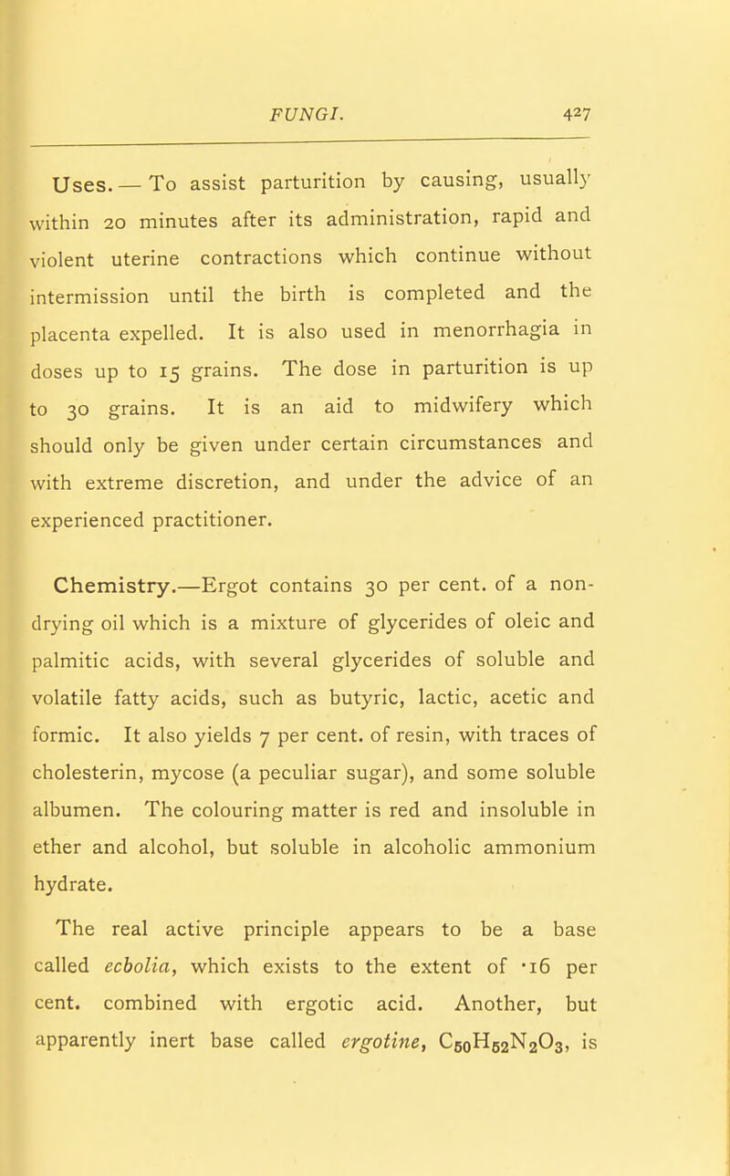 Uses. — To assist parturition by causing, usually within 20 minutes after its administration, rapid and violent uterine contractions which continue without intermission until the birth is completed and the placenta expelled. It is also used in menorrhagia in doses up to 15 grains. The dose in parturition is up to 30 grains. It is an aid to midwifery which should only be given under certain circumstances and with extreme discretion, and under the advice of an experienced practitioner. Chemistry.—Ergot contains 30 per cent, of a non- drying oil which is a mixture of glycerides of oleic and palmitic acids, with several glycerides of soluble and volatile fatty acids, such as butyric, lactic, acetic and formic. It also yields 7 per cent, of resin, with traces of cholesterin, mycose (a peculiar sugar), and some soluble albumen. The colouring matter is red and insoluble in ether and alcohol, but soluble in alcoholic ammonium hydrate. The real active principle appears to be a base called ecbolia, which exists to the extent of 'i6 per cent, combined with ergotic acid. Another, but apparently inert base called ergotine, C5oH52N203, is