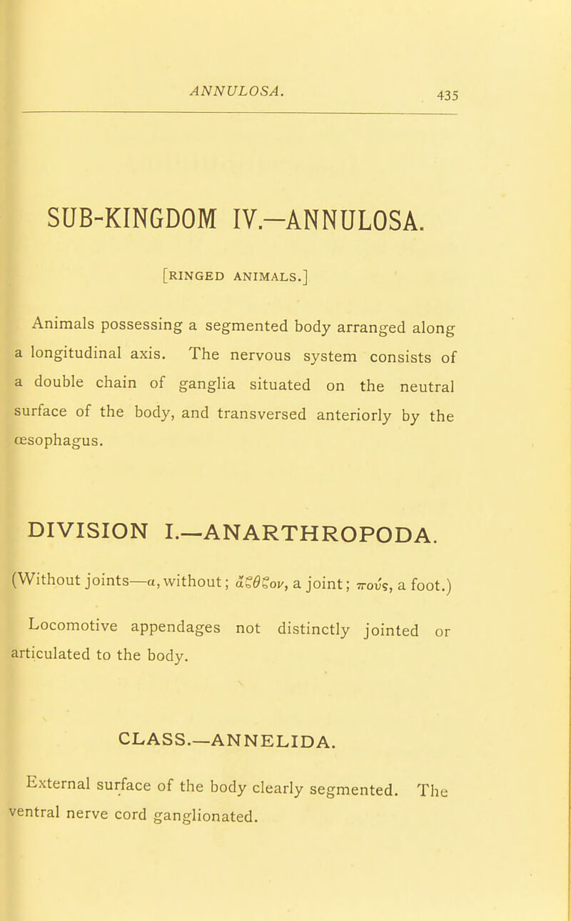 ANNULOSA. SUB-KINGDOM IV.-ANNULOSA. [ringed animals.] Animals possessing a segmented body arranged along a longitudinal axis. The nervous system consists of a double chain of ganglia situated on the neutral surface of the body, and transversed anteriorly by the oesophagus. DIVISION I.—ANARTHROPODA. (Without joints—a, without; KdSov, a joint; ttov's, a foot.) Locomotive appendages not distinctly jointed or articulated to the body. CLASS.—ANNELIDA. External surface of the body clearly segmented. The ventral nerve cord ganglionated.