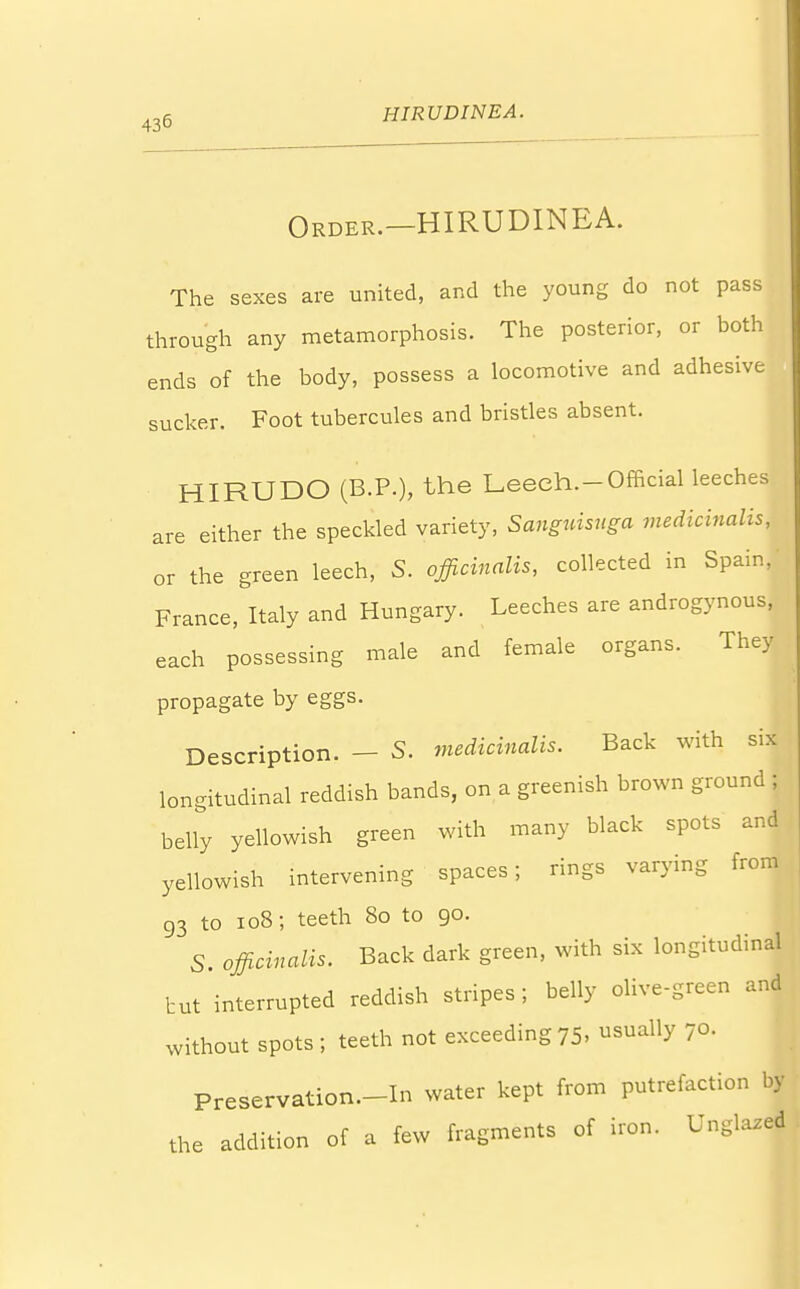 Order.—HIRUDINEA. The sexes are united, and the young do not pass through any metamorphosis. The posterior, or both ends of the body, possess a locomotive and adhesive sucker. Foot tubercules and bristles absent. HIRUDO (B.P.), the Leech.-Official leeches are either the speckled variety, Sanguisuga medicinalis, or the green leech, S. officinalis, collected in Spain, France, Italy and Hungary. Leeches are androgynous, each possessing male and female organs. They propagate by eggs. Description. - S. medicinalis. Back with six longitudinal reddish bands, on a greenish brown ground ; belly yellowish green with many black spots and yellowish intervening spaces; rings varying from 93 to 108; teeth 80 to 90. S. officinalis. Back dark green, with six longitudinal tut interrupted reddish stripes; belly olive-green and without spots ; teeth not exceeding 75. dually 70. I Preservation—In water kept from putrefaction by the addition of a few fragments of iron. Unglazed