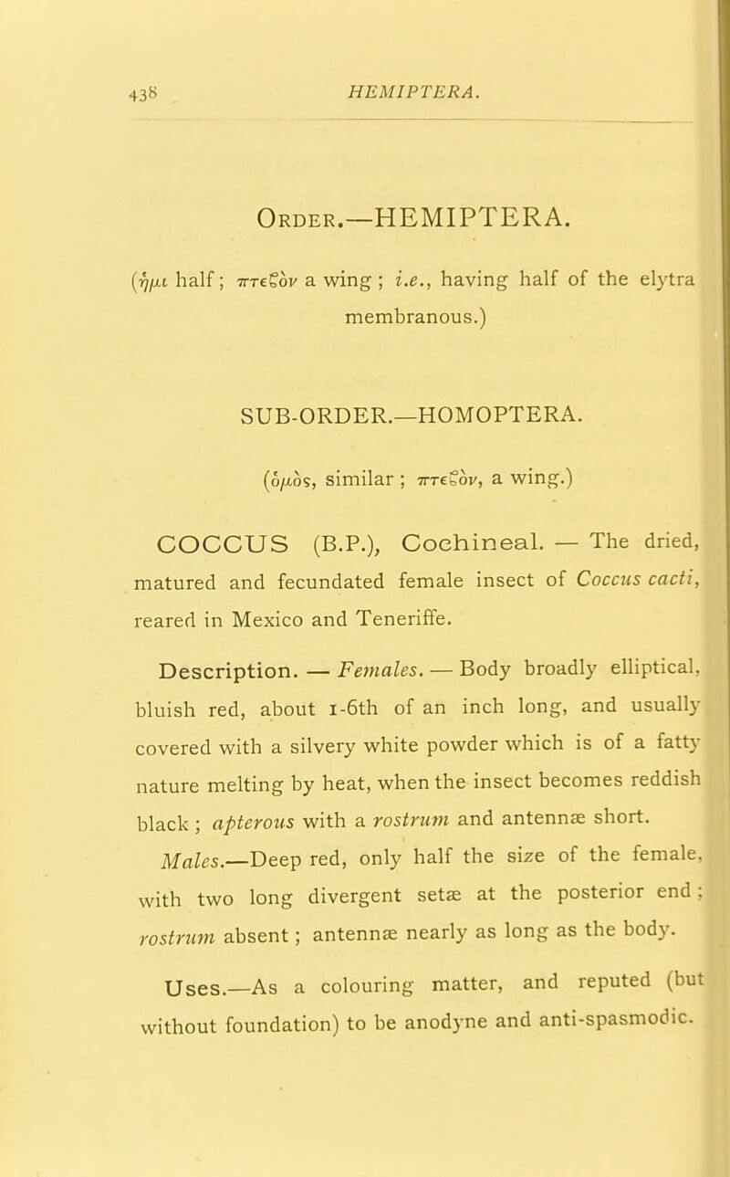 Order.—HEMIPTERA. (■fjfjLi half; ttt&ov a wing ; i.e., having half of the elytra membranous.) SUB-ORDER.—HOMOPTERA. (6//.0S, similar ; tttz^ov, a wing.) COCCUS (B.P.), Cochineal. — The dried, matured and fecundated female insect of Coccus cacti, reared in Mexico and Teneriffe. Description. — Females. — Body broadly elliptical, bluish red, about i-6th of an inch long, and usually covered with a silvery white powder which is of a fatty nature melting by heat, when the insect becomes reddish black ; apterous with a rostrum and antennae short. Males.—Deep red, only half the size of the female, with two long divergent sets at the posterior end; rostrum absent; antennae nearly as long as the body. Uses.—As a colouring matter, and reputed (but without foundation) to be anodyne and anti-spasmodic.