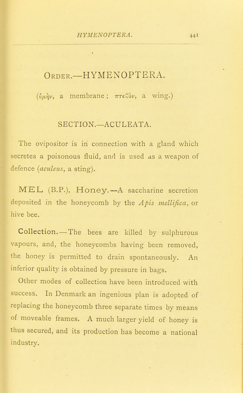 Order.—HYMENOPTERA. (vjxrjv, a membrane ; Trretbv, a wing.) SECTION.—ACULEATA. The ovipositor is in connection with a gland which secretes a poisonous fluid, and is used as a weapon of defence (aculens, a sting). MEL (B.P.), Honey.—A saccharine secretion deposited in the honeycomb by the Apis mellifica, or hive bee. Collection. — The bees are killed by sulphurous vapours, and, the honeycombs having been removed, the honey is permitted to drain spontaneously. An inferior quality is obtained by pressure in bags. Other modes of collection have been introduced with success. In Denmark an ingenious plan is adopted of replacing the honeycomb three separate times by means of moveable frames. A much larger yield of honey is thus secured, and its production has become a national industry.