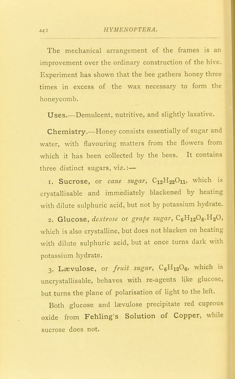 The mechanical arrangement of the frames is an improvement over the ordinary construction of the hive. Experiment has shown that the bee gathers honey three times in excess of the wax necessary to form the honeycomb. Uses.—Demulcent, nutritive, and slightly laxative. Chemistry.—Honey consists essentially of sugar and water, with flavouring matters from the flowers from which it has been collected by the bees. It contains three distinct sugars, viz.:— 1. Sucrose, or cane sugar, C12H220ii, which is crystallisable and immediately blackened by heating with dilute sulphuric acid, but not by potassium hydrate. 2. Glucose, dextrose or grape sugar, C6H1206.H20, which is also crystalline, but does not blacken on heating with dilute sulphuric acid, but at once turns dark with potassium hydrate. 3. Lsevulose, or fruit sugar, C6H1206, which is uncrystallisable, behaves with re-agents like glucose, but turns the plane of polarisation of light to the left. Both glucose and lasvulose precipitate red cuprous oxide from Fehling's Solution of Copper, while sucrose does not.