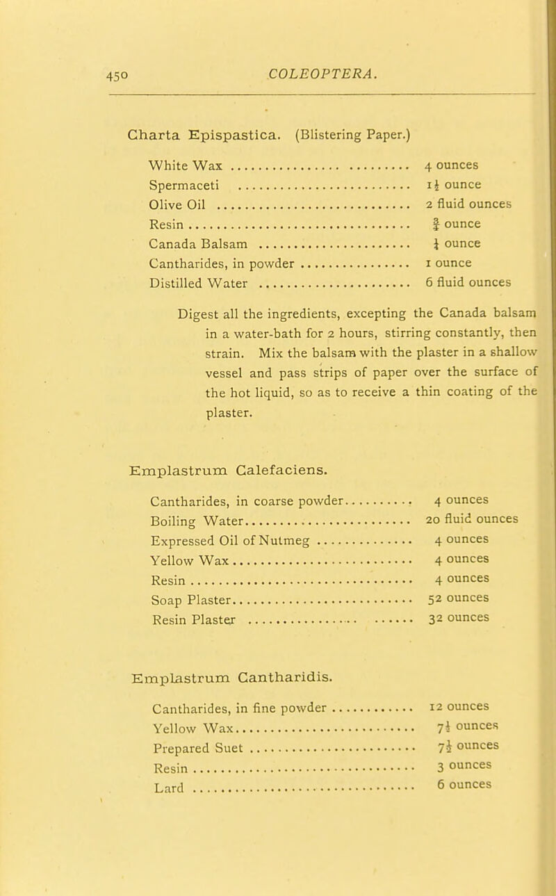 Gharta Epispastica. (Blistering Paper.) White Wax 4 ounces Spermaceti i£ ounce Olive Oil 2 fluid ounces Resin } ounce Canada Balsam 1 ounce Cantharides, in powder i ounce Distilled Water 6 fluid ounces Digest all the ingredients, excepting the Canada balsam in a water-bath for 2 hours, stirring constantly, then strain. Mix the balsam with the plaster in a shallow vessel and pass strips of paper over the surface of the hot liquid, so as to receive a thin coating of the plaster. Emplastrum Galefaciens. Cantharides, in coarse powder 4 ounces Boiling Water 20 fluid ounces Expressed Oil of Nutmeg 4 ounces Yellow Wax 4 ounces Resin 4 ounces Soap Plaster 52 ounces Resin Plaster 32 ounces Emplastrum Cantharidis. Cantharides, in fine powder 12 ounces Yellow Wax 7* ounces Prepared Suet 74 ounces Resin 3 ounces Lard 6 ounces