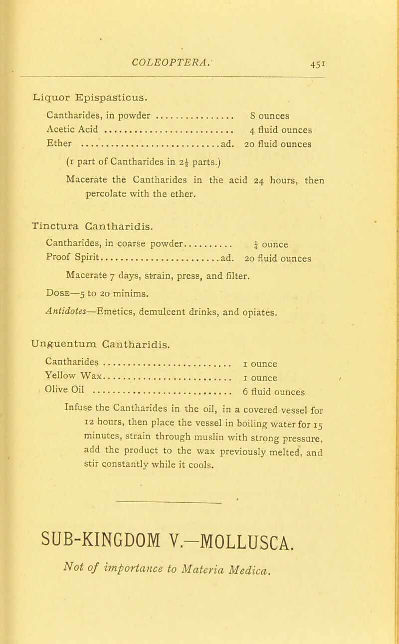 Liquor Epispasticus. Cantharides, in powder 8 ounces Acetic Acid 4 fluid ounces Ether ad. 20 fluid ounces (1 part of Cantharides in 2k parts.) Macerate the Cantharides in the acid 24 hours, then percolate with the ether. Tinctura Cantharidis. Cantharides, in coarse powder | ounce Proof Spirit ad. 20 fluid ounces Macerate 7 days, strain, press, and filter. Dose—5 to 20 minims. Antidotes—Emetics, demulcent drinks, and opiates. Unguentum Cantharidis. Cantharides 1 ounce Yellow Wax 1 ounce Olive Oil 6 fluid ounces Infuse the Cantharides in the oil, in a covered vessel for 12 hours, then place the vessel in boiling water for 15 minutes, strain through muslin with strong pressure, add the product to the wax previously melted, and stir constantly while it cools. SUB-KINGDOM V.-MOLLUSCA. Not of importance to Materia Medica.