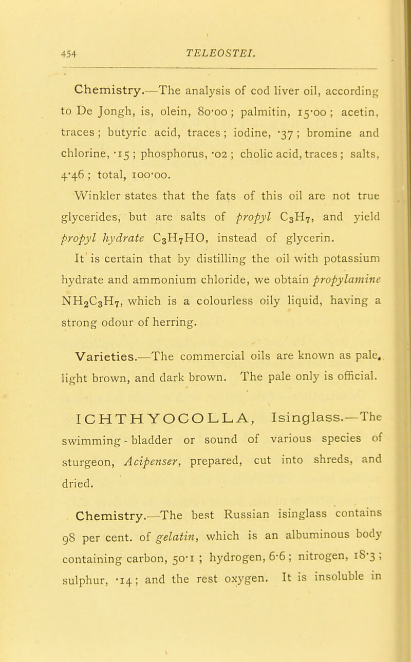 Chemistry.—The analysis of cod liver oil, according to De Jongh, is, olein, 8o*oo; palmitin, 15*00 ; acetin, traces; butyric acid, traces; iodine, -37; bromine and chlorine, -15 ; phosphorus, '02 ; cholic acid, traces ; salts, 4^46 ; total, ioo^oo. Winkler states that the fats of this oil are not true glycerides, but are salts of propyl C3H7, and yield propyl hydrate C3H7HO, instead of glycerin. It is certain that by distilling the oil with potassium hydrate and ammonium chloride, we obtain propylamine NH2C3H7, which is a colourless oily liquid, having a strong odour of herring. Varieties.—The commercial oils are known as pale, light brown, and dark brown. The pale only is official. ICHTHYOCOLLA, Isinglass.—The swimming - bladder or sound of various species of sturgeon, Acipenser, prepared, cut into shreds, and dried. Chemistry.—The best Russian isinglass contains 98 per cent, of gelatin, which is an albuminous body containing carbon, 50-1 ; hydrogen, 6-6 ; nitrogen, 18-3; sulphur, -14; and the rest oxygen. It is insoluble in \