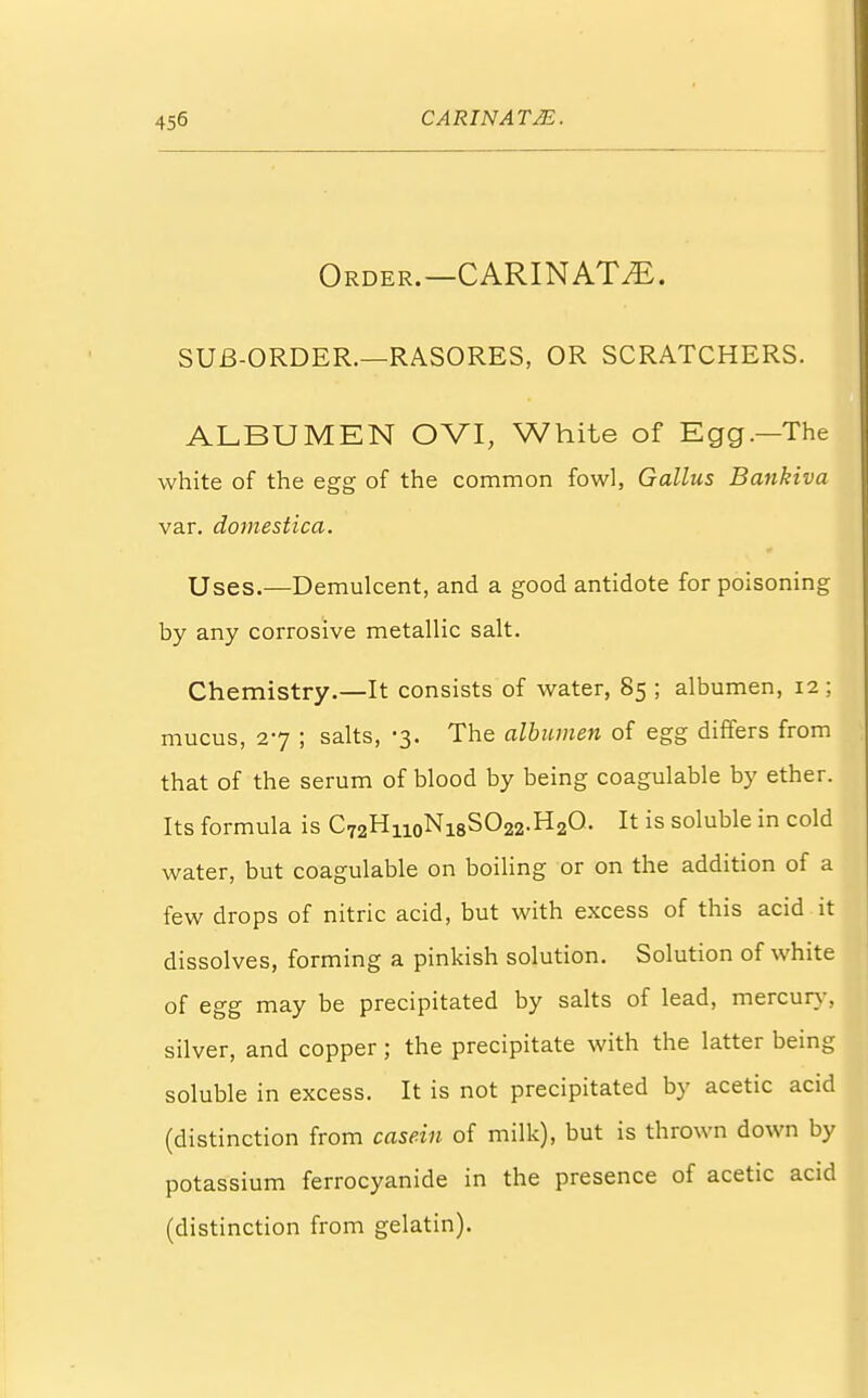 Order.—CARINAT^. SUB-ORDER.—RASORES, OR SCRATCHERS. ALBUMEN OVI, White of Egg.—The white of the egg of the common fowl, Gallus Bankiva var. domestica. Uses.—Demulcent, and a good antidote for poisoning by any corrosive metallic salt. Chemistry.—It consists of water, 85 ; albumen, 12 ; mucus, 27 ; salts, -3. The albumen of egg differs from that of the serum of blood by being coagulable by ether. Its formula is C72H.n0Ni8SO22.H2O. It is soluble in cold water, but coagulable on boiling or on the addition of a few drops of nitric acid, but with excess of this acid it dissolves, forming a pinkish solution. Solution of white of egg may be precipitated by salts of lead, mercury, silver, and copper; the precipitate with the latter being soluble in excess. It is not precipitated by acetic acid (distinction from casein of milk), but is thrown down by potassium ferrocyanide in the presence of acetic acid (distinction from gelatin).