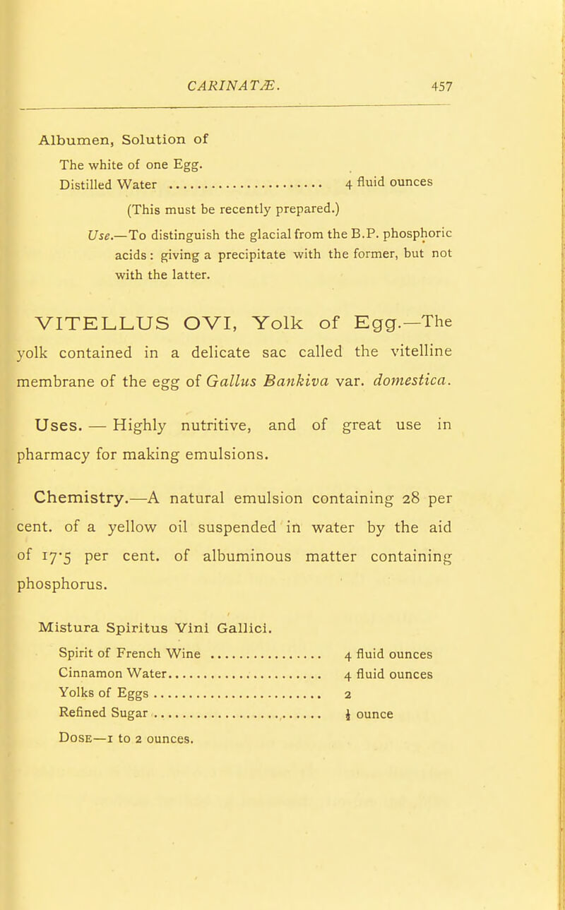 Albumen, Solution of The white of one Egg. Distilled Water 4 flid ounces (This must be recently prepared.) Use— To distinguish the glacial from theB.P. phosphoric acids: giving a precipitate with the former, but not with the latter. VITELLUS OVI, Yolk of Egg.—The yolk contained in a delicate sac called the vitelline membrane of the egg of Gallns Bankiva var. domestica. Uses. — Highly nutritive, and of great use in pharmacy for making emulsions. Chemistry.—A natural emulsion containing 28 per cent, of a yellow oil suspended in water by the aid of 17*5 per cent, of albuminous matter containing phosphorus. Mistura Spiritus Vini Gallici. Spirit of French Wine 4 fluid ounces Cinnamon Water 4 fluid ounces Yolks of Eggs 2 Refined Sugar \ ounce Dose—1 to 2 ounces.