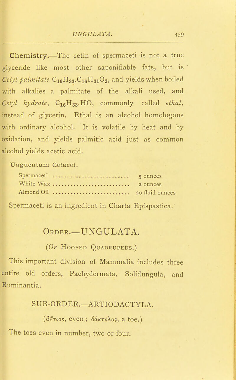 Chemistry.—The cetin of spermaceti is not a true glyceride like most other saponifiable fats, but is Cetyl palmitate Ci6H33.C16H3102, and yields when boiled with alkalies a palmitate of the alkali used, and Cetyl hydrate, Ci6H33.HO, commonly called ethal, instead of glycerin. Ethal is an alcohol homologous with ordinary alcohol. It is volatile by heat and by oxidation, and yields palmitic acid just as common alcohol yields acetic acid. Unguentum Cetacei. Spermaceti 5 ounces White Wax , 2 ounces Almond Oil 20 fluid ounces Spermaceti is an ingredient in Charta Epispastica. I Order.—UNGULATA. (Or Hoofed Quadrupeds.) This important division of Mammalia includes three entire old orders, Pachydermata, Solidungula, and Ruminantia. SUB-ORDER.—ARTIODACTYLA. (a?Tios, even ; MktvXos, a toe.) The toes even in number, two or four.