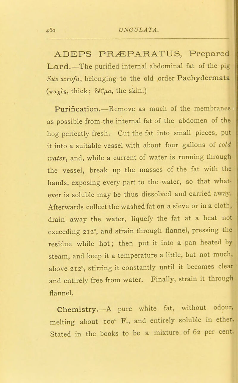 ADEPS PRyEPARATUS, Prepared Lard.—The purified internal abdominal fat of the pig Sus scrofa, belonging to the old order Pachydermata (•n-a^us, thick; 8e'?/i,a, the skin.) Purification.—Remove as much of the membranes as possible from the internal fat of the abdomen of the hog perfectly fresh. Cut the fat into small pieces, put it into a suitable vessel with about four gallons of cold water, and, while a current of water is running through the vessel, break up the masses of the fat with the hands, exposing every part to the water, so that what- ever is soluble may be thus dissolved and carried away. Afterwards collect the washed fat on a sieve or in a cloth, drain away the water, liquefy the fat at a heat not exceeding 2120, and strain through flannel, pressing the residue while hot; then put it into a pan heated by steam, and keep it a temperature a little, but not much, above 212°, stirring it constantly until it becomes clear and entirely free from water. Finally, strain it through flannel. Chemistry.—A pure white fat, without odour, melting about ioo° F., and entirely soluble in ether. Stated in the books to be a mixture of 62 per cent.