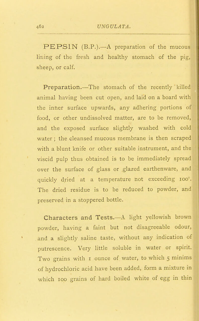 PEPSIN (B.P.).—A preparation of the mucous lining of the fresh and healthy stomach of the pig, sheep, or calf. Preparation.—The stomach of the recently ' killed animal having been cut open, and laid on a board with the inner surface upwards, any adhering portions of food, or other undissolved matter, are to be removed, and the exposed surface slightly washed with cold water ; the cleansed mucous membrane is then scraped with a blunt knife or other suitable instrument, and the viscid pulp thus obtained is to be immediately spread over the surface of glass or glazed earthenware, and quickly dried at a temperature not exceeding ioo°. The dried residue is to be reduced to powder, and preserved in a stoppered bottle. Characters and Tests.—A light yellowish brown powder, having a faint but not disagreeable odour, and a slightly saline taste, without any indication of putrescence. Very little soluble in water or spirit. Two grains with 1 ounce of water, to which 5 minims of hydrochloric acid have been added, form a mixture in which 100 grains of hard boiled white of egg in thin