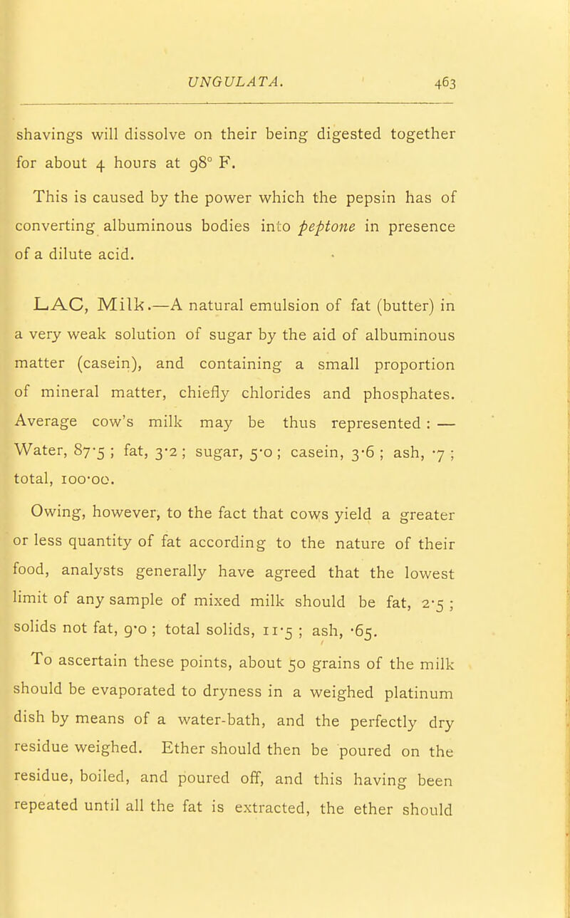 shavings will dissolve on their being digested together for about 4 hours at 980 F. This is caused by the power which the pepsin has of converting albuminous bodies into peptone in presence of a dilute acid. LAC, Milk.—A natural emulsion of fat (butter) in a very weak solution of sugar by the aid of albuminous matter (casein), and containing a small proportion of mineral matter, chiefly chlorides and phosphates. Average cow's milk may be thus represented : — Water, 87-5 ; fat, 3-2 ; sugar, 5-0 ; casein, 3-6 ; ash, 7 ; total, ioo-oo. Owing, however, to the fact that cows yield a greater or less quantity of fat according to the nature of their food, analysts generally have agreed that the lowest limit of any sample of mixed milk should be fat, 2-5 ; solids not fat, 9-0 ; total solids, 11-5 ; ash, -65. To ascertain these points, about 50 grains of the milk should be evaporated to dryness in a weighed platinum dish by means of a water-bath, and the perfectly dry residue weighed. Ether should then be poured on the residue, boiled, and poured off, and this having been repeated until all the fat is extracted, the ether should