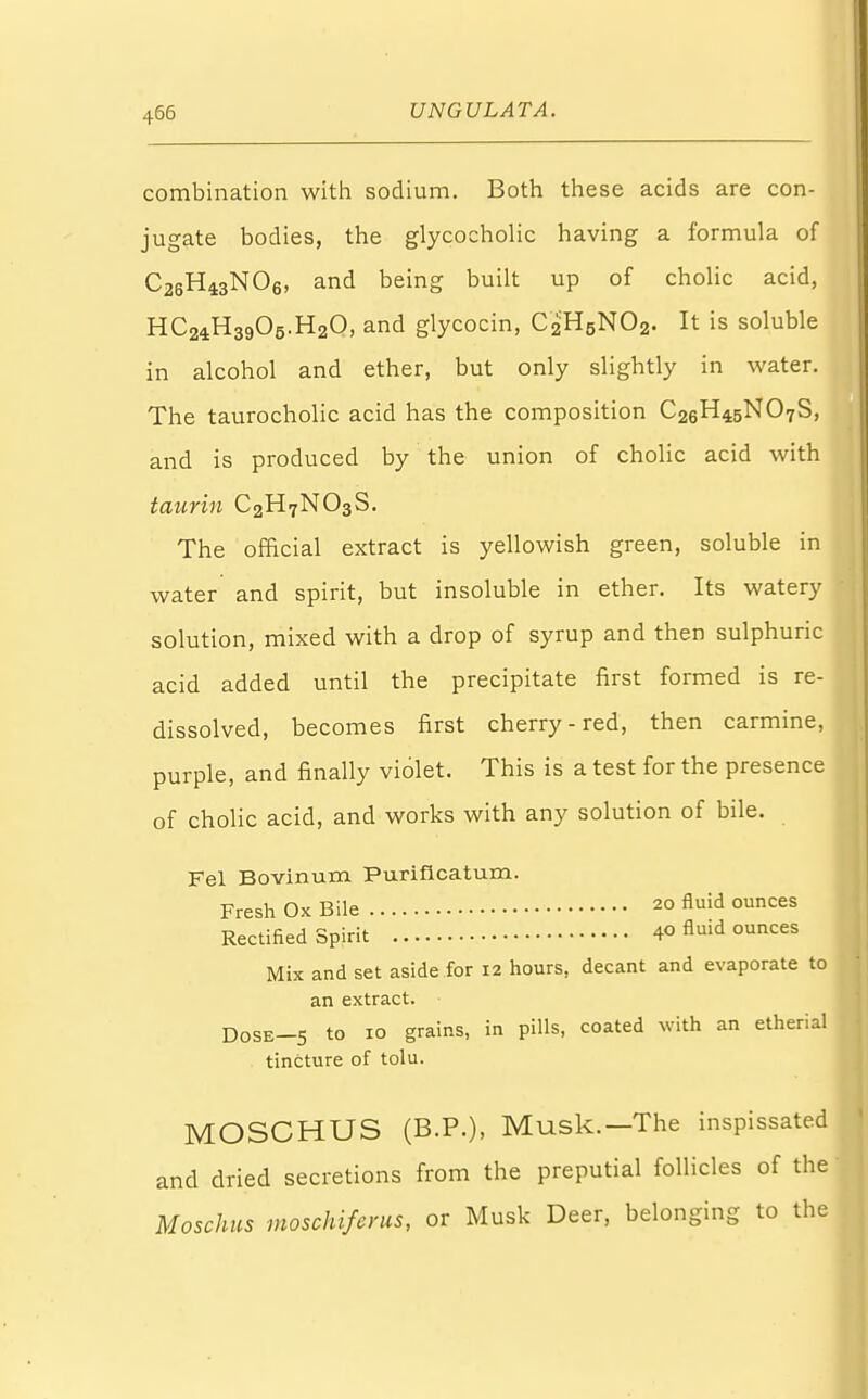 combination with sodium. Both these acids are con- jugate bodies, the glycocholic having a formula of C26H43N06, and being built up of cholic acid, HC24.H39O5.H2O, and glycocin, C2H5NO2. It is soluble in alcohol and ether, but only slightly in water. The taurocholic acid has the composition C26H45NO7S, and is produced by the union of cholic acid with taurin C2H7N03S. The official extract is yellowish green, soluble in water and spirit, but insoluble in ether. Its watery solution, mixed with a drop of syrup and then sulphuric acid added until the precipitate first formed is re- dissolved, becomes first cherry-red, then carmine, purple, and finally violet. This is a test for the presence of cholic acid, and works with any solution of bile. Fel Bovinum Puriflcatum. Fresh Ox Bile 20 fluid ounces Rectified Spirit 40 fluid ounces Mix and set aside for 12 hours, decant and evaporate to an extract. DoSE_5 to 10 grains, in pills, coated with an etherial tincture of tolu. MOSCHUS (B.P.), Musk.—The inspissated and dried secretions from the preputial follicles of the Moschus moschiferus, or Musk Deer, belonging to the