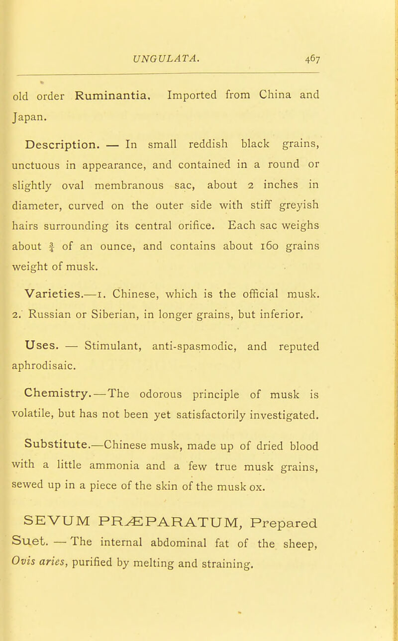 old order Ruminantia, Imported from China and Japan. Description. — In small reddish black grains, unctuous in appearance, and contained in a round or slightly oval membranous sac, about 2 inches in diameter, curved on the outer side with stiff greyish hairs surrounding its central orifice. Each sac weighs about I of an ounce, and contains about 160 grains weight of musk. Varieties.—1. Chinese, which is the official musk. 2. Russian or Siberian, in longer grains, but inferior. Uses. — Stimulant, anti-spasmodic, and reputed aphrodisaic. Chemistry.—The odorous principle of musk is volatile, but has not been yet satisfactorily investigated. Substitute.—Chinese musk, made up of dried blood with a little ammonia and a few true musk grains, sewed up in a piece of the skin of the musk ox. SEVUM PRvEPARATUM, Prepared Suet. — The internal abdominal fat of the sheep, Ovis aries, purified by melting and straining.