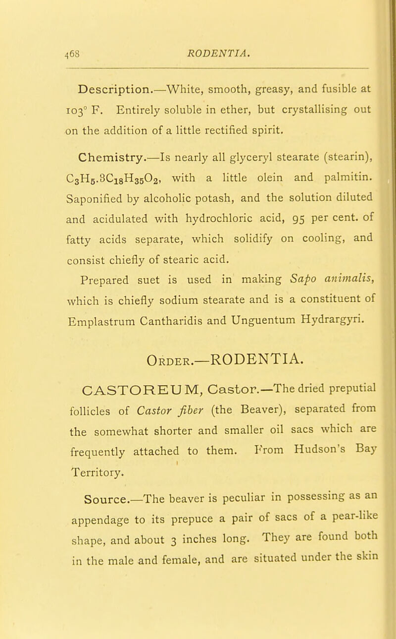 Description.—White, smooth, greasy, and fusible at 1030 F. Entirely soluble in ether, but crystallising out on the addition of a little rectified spirit. Chemistry.—Is nearly all glyceryl stearate (stearin), C3H5.3C18H3502, with a little olein and palmitin. Saponified by alcoholic potash, and the solution diluted and acidulated with hydrochloric acid, 95 per cent, of fatty acids separate, which solidify on cooling, and consist chiefly of stearic acid. Prepared suet is used in making Sapo animalis, which is chiefly sodium stearate and is a constituent of Emplastrum Cantharidis and Unguentum Hydrargyri. Order.—RODENTIA. CASTOREUM, Castor.—The dried preputial follicles of Castor fiber (the Beaver), separated from the somewhat shorter and smaller oil sacs which are frequently attached to them. From Hudson's Bay Territory. Source.—The beaver is peculiar in possessing as an appendage to its prepuce a pair of sacs of a pear-hke shape, and about 3 inches long. They are found both in the male and female, and are situated under the skin