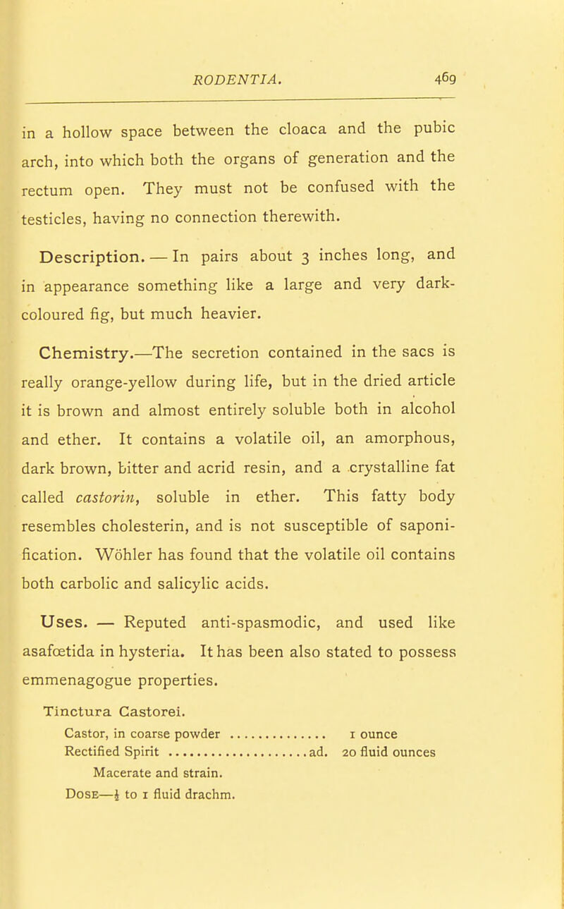 in a hollow space between the cloaca and the pubic arch, into which both the organs of generation and the rectum open. They must not be confused with the testicles, having no connection therewith. Description. — In pairs about 3 inches long, and in appearance something like a large and very dark- coloured fig, but much heavier. Chemistry.—The secretion contained in the sacs is really orange-yellow during life, but in the dried article it is brown and almost entirely soluble both in alcohol and ether. It contains a volatile oil, an amorphous, dark brown, bitter and acrid resin, and a crystalline fat called castorin, soluble in ether. This fatty body resembles cholesterin, and is not susceptible of saponi- fication. Wohler has found that the volatile oil contains both carbolic and salicylic acids. Uses. — Reputed anti-spasmodic, and used like asafcetida in hysteria. It has been also stated to possess emmenagogue properties. Tinctura Castorei. Castor, in coarse powder 1 ounce Rectified Spirit ad. 20 fluid ounces Macerate and strain. Dose—$ to 1 fluid drachm.