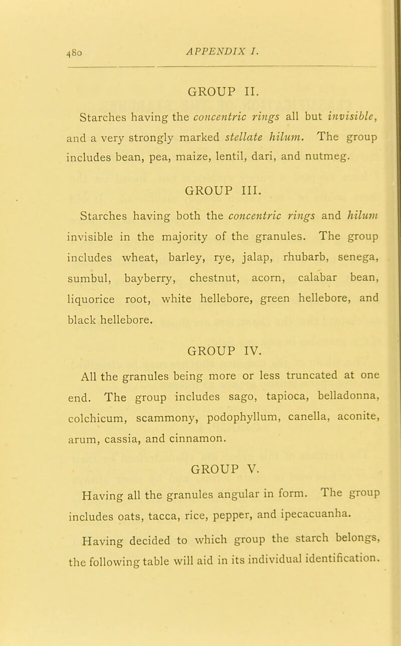 GROUP II. Starches having the concentric rings all but invisible, and a very strongly marked stellate hilum. The group includes bean, pea, maize, lentil, dari, and nutmeg. GROUP III. Starches having both the concentric rings and hilum invisible in the majority of the granules. The group includes wheat, barley, rye, jalap, rhubarb, senega, sumbul, bayberry, chestnut, acorn, calabar bean, liquorice root, white hellebore, green hellebore, and black hellebore. GROUP IV. All the granules being more or less truncated at one end. The group includes sago, tapioca, belladonna, colchicum, scammony, podophyllum, canella, aconite, arum, cassia, and cinnamon. GROUP V. Having all the granules angular in form. The group includes oats, tacca, rice, pepper, and ipecacuanha. Having decided to which group the starch belongs, the following table will aid in its individual identification.