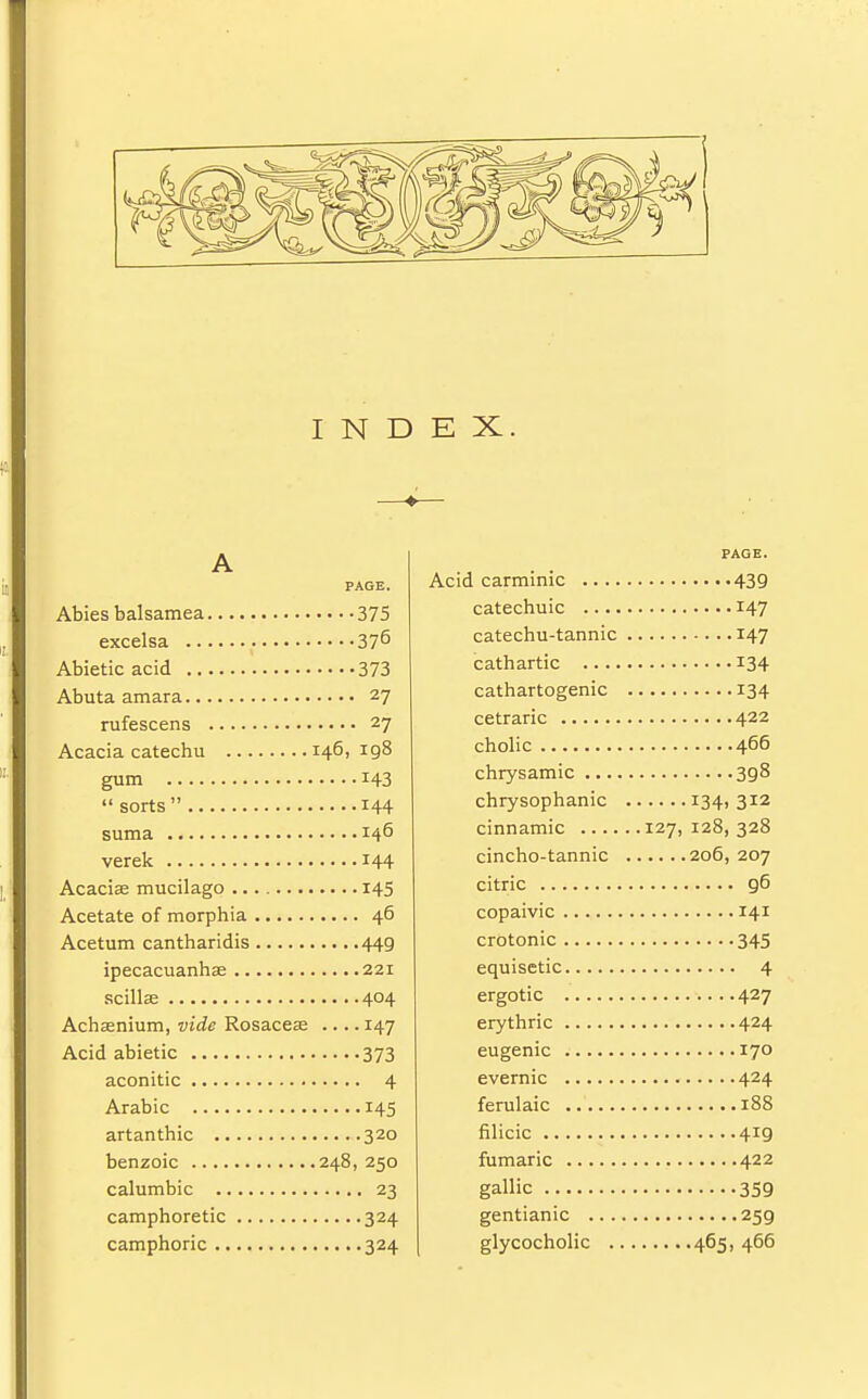 I N D E X. A PAGE. Abies balsamea 375 excelsa 37^ Abietic acid 373 Abuta amara 27 rufescens 27 Acacia catechu 146,198 gum 143  sorts 144 suma 146 verek 144 Acacias mucilago 145 Acetate of morphia 46 Acetum cantharidis 449 ipecacuanhas 221 scillas 404 Achasnium, vide Rosaceae .... 147 Acid abietic 373 aconitic 4 Arabic 145 artanthic 320 benzoic 248, 250 calumbic 23 camphoretic 324 camphoric 324 PAGE. Acid carminic 439 catechuic 147 catechu-tannic 147 cathartic 134 cathartogenic 134 cetraric 422 cholic 466 chrysamic 398 chrysophanic 134,312 cinnamic 127, 128, 328 cincho-tannic 206, 207 citric 96 copaivic 141 crotonic 345 equisetic 4 ergotic 427 erythric 424 eugenic 170 evernic 424 ferulaic 188 filicic 419 fumaric 422 gallic 359 gentianic 259 glycocholic 465, 466