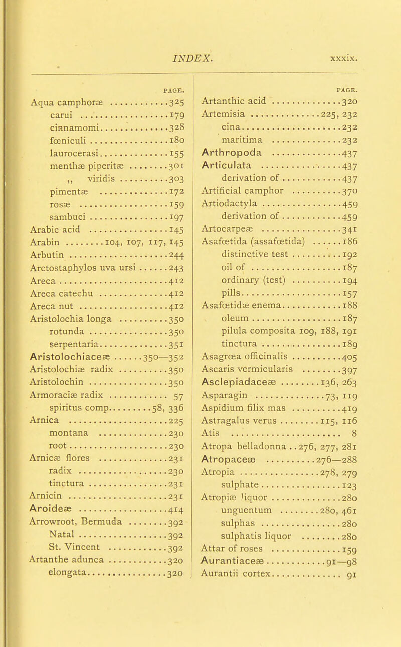 PAGE. Aqua camphors 325 carui 179 cinnamomi 328 foeniculi 180 laurocerasi 155 menthas piperita? 301 ,, viridis 303 pimenta? 172 rosae 159 sambuci 197 Arabic acid 145 Arabin 104, 107, 117,145 Arbutin 244 Arctostaphylos uva ursi 243 Areca 412 Areca catechu 412 Areca nut 412 Aristolochia longa 350 rotunda 350 serpentaria 351 Aristolochiaceae 350—352 Aristolochia radix 350 Aristolochin 350 Armoracias radix 57 spiritus comp 58, 336 Arnica 225 montana 230 root 230 Arnica? flores 231 radix 230 tinctura 231 Arnicin 231 Aroidese 414 Arrowroot, Bermuda 3g2 Natal 392 St. Vincent 3g2 Artanthe adunca 320 elongata 320 PAGE. Artanthic acid 320 Artemisia 225,232 cina 232 maritima 232 Arthropoda 437 Articulata 437 derivation of 437 Artificial camphor 370 Artiodactyla 459 derivation of 459 Artocarpea; 341 Asafoetida (assafcetida) 186 distinctive test ig2 oil of 187 ordinary (test) ig4 pills 157 Asafcetidas enema 188 oleum 187 pilula composita iog, 188, igi tinctura i8g Asagrcea officinalis 405 Ascaris vermicularis 3g7 Asclepiadaceae 136,263 Asparagin 73, 119 Aspidium filix mas 4ig Astragalus verus 115, 116 Atis 8 Atropa belladonna . .276, 277, 281 Atropacese 276—288 Atropia 278, 279 sulphate 123 Atropia? Uquor 280 unguentum 280,461 sulphas 280 sulphatis liquor 280 Attar of roses 159 Aurantiacea3 gi—g8 Aurantii cortex gr