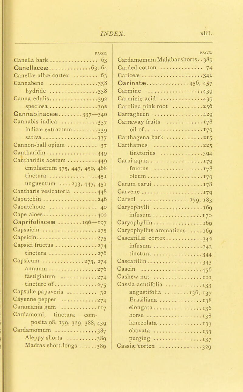 PAGE. Canella bark 63 Canellaceae 63, 64 Canellse albas cortex 63 Cannabene 338 hydride 338 Carina edulis 392 speciosa 392 Cannabinaceae 337—340 Cannabis indica 337 indicae extractum 339 sativa 337 Cannon-ball opium 37 Cantharidin 449 Cantharidis acetum 44g emplastrum 375, 447, 450, 468 tinctura 451 unguentum 293,447,451 Cantharis vesicatoria 448 Caoutchin 246 Caoutchouc 40 Cape aloes 402 Caprifoliaceae 196—197 Capsaicin 275 Capsicin 275 Capsici fructus 274 tinctura 276 Capsicum 273, 274 annuum 276 fastigiatum 274 tincture of 275 Capsulae papaveris 32 Cayenne pepper 274 Caramania gum 117 Cardamomi, tinctura com- posita 98, 179, 32g, 388, 439 Cardamomum 387 Aleppy shorts 389 Madras short-longs 389 Cardamomum Malabar shorts. .389 Carded cotton 74 Caricese 341 Carinatae 456, 457 Carmine 439 Carminic acid 439 Carolina pink root 256 Carragheen 429 Carraway fruits 178 oil of 179 Carthagena bark 215 Carthamus 225 tinctorius 394 Carui aqua 179 fructus 178 oleum 179 Carum carui 178 Carvene 179 Carvol 179, 183 Caryophylli 169 infusum 170 Caryophyllin 169 Caryophyllus aromaticus .... i6g Cascarillas cortex 342 infusum 343 tinctura 344 Cascarillin 343 Casein 456 Cashew nut in Cassia acutifolia 133 angustifolia 136, 137 Brasiliana 138 elongata 136 horse 138 lanceolata 133 obovata 133 Purging 137 Cassite cortex 329