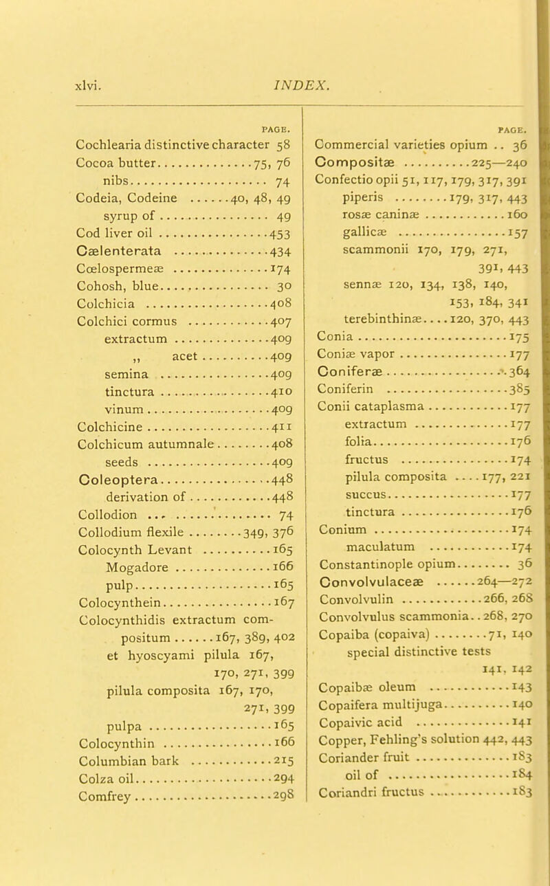 PAGE. Cochlearia distinctive character 58 Cocoa butter 75, 76 nibs 74 Codeia, Codeine 40, 48, 49 syrup of 49 Cod liver oil 453 Caelenterata 434 Ccelospermeas 174 Cohosh, blue 30 Colchicia 408 Colchici cormus 407 extractum 4og „ acet 409 semina 409 tinctura 410 vinum 409 Colchicine 411 Colchicum autumnale 408 seeds 409 Coleoptera 448 derivation of 448 Collodion ' 74 Collodium flexile 349, 376 Colocynth Levant 165 Mogadore 166 pulp 165 Colocynthein 167 Colocynthidis extractum com- positum 167, 389, 402 et hyoscyami pilula 167, 170, 271, 399 pilula composita 167, 170, 271. 399 pulpa 165 Colocynthin 166 Columbian bark 215 Colza oil 294 Comfrey 298 PAGE. Commercial varieties opium .. 36 Compositae 225—240 Confectio opii 51,117,179, 317, 391 piperis 179,317,443 rosae canina; 160 gallicag 157 scammonii 170, 179, 271, 39i. 443 senna? 120, 134, 138, 140, 153, 184, 341 terebinthina? 120, 370, 443 Conia 175 Coniae vapor 177 Coniferae 364 Coniferin 385 Conii cataplasma 177 extractum 177 folia 176 fmctus 174 pilula composita 177, 221 succus 177 tinctura 176 Conium 174 maculatum 174 Constantinople opium 36 Convolvulaceae 264—272 Convolvulin 266, 268 Convolvulus scammonia.. 268, 270 Copaiba (copaiva) 71, 140 special distinctive tests 141, 142 Copaibas oleum 143 Copaifera multijuga 140 Copaivic acid 141 Copper, Fehling's solution 442, 443 Coriander fruit 1S3 oil of 184 Coriandri fructus 183