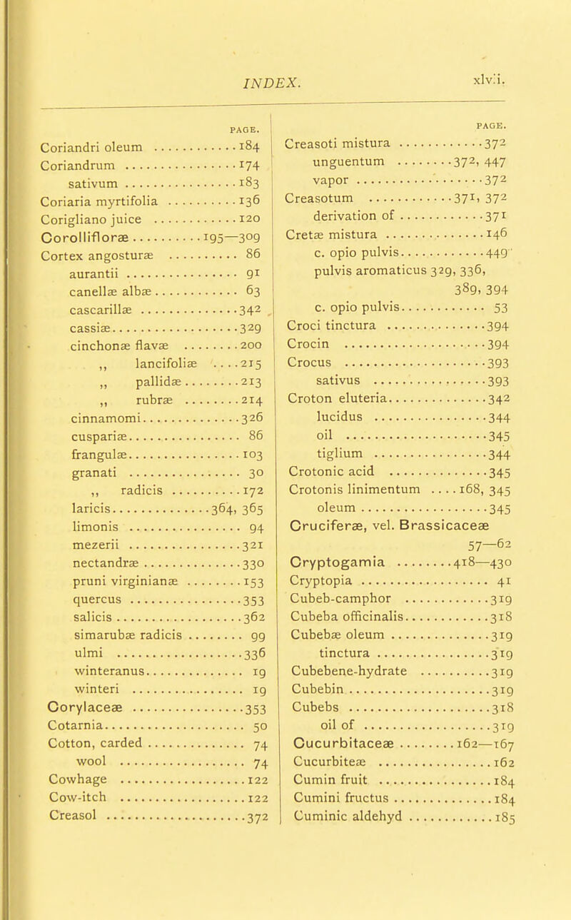 xlvli. PAGE. Coriandri oleum 184 Coriandrum *74 sativum 183 Coriaria myrtifolia 136 Corigliano juice 120 Oorolliflorae 195—3°9 Cortex angostursE 86 aurantii 91 canellae albse 63 cascarillae 342 cassiaa 329 cinchonas flavaa 200 ,, lancifolias ....215 „ pallida: 213 ,, rubrse 214 cinnamomi 326 cuspariaa 86 frangulffi 103 granati 30 ,, radicis 172 laricis 364, 365 limonis g4 mezerii 321 nectandrae 330 pruni virginianaa 153 quercus 353 salicis 362 simarubaa radicis 99 ulmi 336 winteranus ig winteri ig Corylaceae 353 Cotarnia 50 Cotton, carded 74 wool 74 Cowhage 122 Cow-itch 122 Creasol 372 PAGE. Creasoti mistura 372 unguentum 372,447 vapor 37 2 Creasotum 371-372 derivation of 371 Cretas mistura 146 c. opio pulvis 449 ' pulvis aromaticus 329, 336, 389,394 c. opio pulvis 53 Croci tinctura 394 Crocin 394 Crocus 393 sativus 393 Croton eluteria 342 lucidus 344 oil 345 tiglium 344 Crotonic acid 345 Crotonis linimentum .... 168, 345 oleum 345 Cruciferae, vel. Brassicaceae 57—62 Cryptogamia 418—430 Cryptopia 41 Cubeb-camphor 319 Cubeba officinalis 318 Cubebaa oleum 3ig tinctura 319 Cubebene-hydrate 319 Cubebin 319 Cubebs 318 oil of 319 Gucurbitaceae 162—167 Cucurbiteaa 162 Cumin fruit 184 Cumini fructus 184 Cuminic aldehyd 185