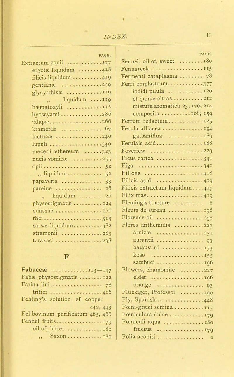 PAGE. Extractum conii 177 ergotas liquidum 428 filicis liquidum 419 gentians 259 glycyrrhiza? 119 ,, liquidum ....ng haematoxyli 132 hyoscyami 286 jalapse 266 krameria? 67 lactucae 240 lupuli 340 mezerii asthereum 323 nucis vomicae 255 opii 52 ,, liquidum 52 papaveris 33 pareirae 26 ,, liquidum 26 physostigmatis 124 quassias 100 rhei 313 sarsae liquidum 382 stramonii 283 taraxaci 238 F Fabaceae 113—147 Fabae physostigmatis 122 Farina lini 78 tritici 416 Fehling's solution of copper 442, 443 Fel bovinum purificatum 465, 466 Fennel fruits 179 oil of, bitter 180 ,, Saxon 180 PAGE. Fennel, oil of, sweet 180 Fenugreek 115 Fermenti cataplasma 78 Ferri emplastrum 377 iodidi pilula 120 et quinae citras 212 mistura aromatica 23,170, 214 composita 108, 159 Ferrum redactum 125 Ferula alliacea 194 galbaniflua 189 Ferulaic acid 188 Feverfew 229 Ficus carica 341 Figs 341 Filices 418 Filicic acid 4ig Filicis extractum liquidum... .419 Filix mas 419 Fleming's tincture 8 Fleurs de sureau 196 Florence oil 292 Flores anthemidis 227 arnicas 231 aurantii 93 balaustini 173 koso 155 sambuci ig6 Flowers, chamomile 227 elder ig6 orange 93 Fliickiger, Professor 390 Fly, Spanish 448 Foeni-graeci semina 115 Fceniculum dulce i7g Fceniculi aqua ., 180 fructus 179 Folia aconiti 2