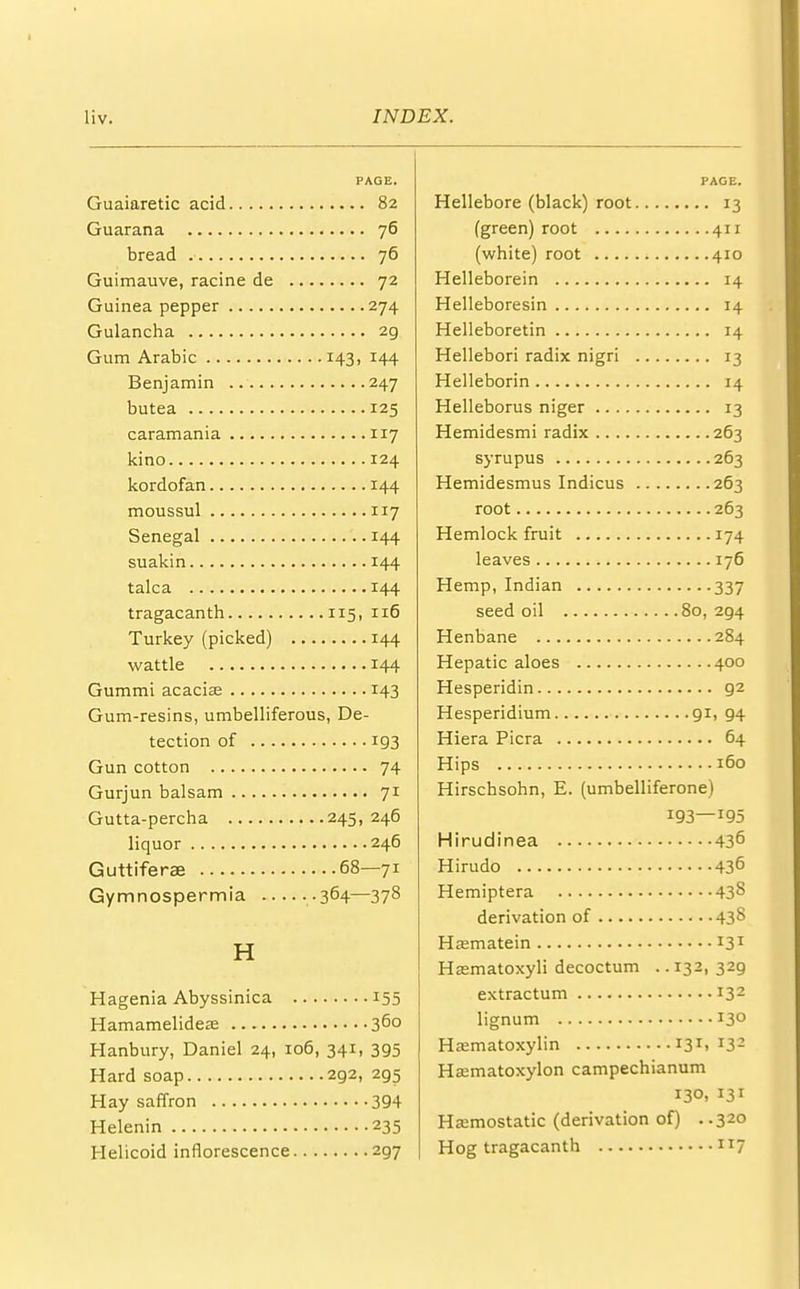 PAGE. Guaiaretic acid 82 Guarana 76 bread 76 Guimauve, racine de 72 Guinea pepper 274 Gulancha 2g Gum Arabic 143, 144 Benjamin 247 butea 125 caramania 117 kino 124 kordofan 144 moussul 117 Senegal 144 suakin 144 talca 144 tragacanth 115, 116 Turkey (picked) 144 wattle 144 Gummi acacia? 143 Gum-resins, umbelliferous, De- tection of 193 Gun cotton 74 Gurjun balsam 71 Gutta-percha 245, 246 liquor 246 Guttiferse 68—71 Gymnospermia -364—378 H Hagenia Abyssinica 155 Hamamelideae 360 Hanbury, Daniel 24, 106, 341, 395 Hard soap 292, 295 Hay saffron 394 Helenin 235 Helicoid inflorescence 297 PAGE. Hellebore (black) root 13 (green) root 411 (white) root 410 Helleborein 14 Helleboresin 14 Helleboretin 14 Hellebori radix nigri 13 Helleborin 14 Helleborus niger 13 Hemidesmi radix 263 syrupus 263 Hemidesmus Indicus 263 root 263 Hemlock fruit 174 leaves 176 Hemp, Indian 337 seed oil 80, 294 Henbane 284 Hepatic aloes 400 Hesperidin 92 Hesperidium 91, 94 Hiera Picra 64 Hips 160 Hirschsohn, E. (umbelliferone) 193—r95 Hirudinea 436 Hirudo 436 Hemiptera 43*> derivation of 43$ Hasmatein 131 Hsmatoxyli decoctum .. 132, 329 extractum 132 lignum 13° Hematoxylin 131. *32 Hasmatoxylon campechianum 130, 131 Hemostatic (derivation of) ..320 Hog tragacanth JI7