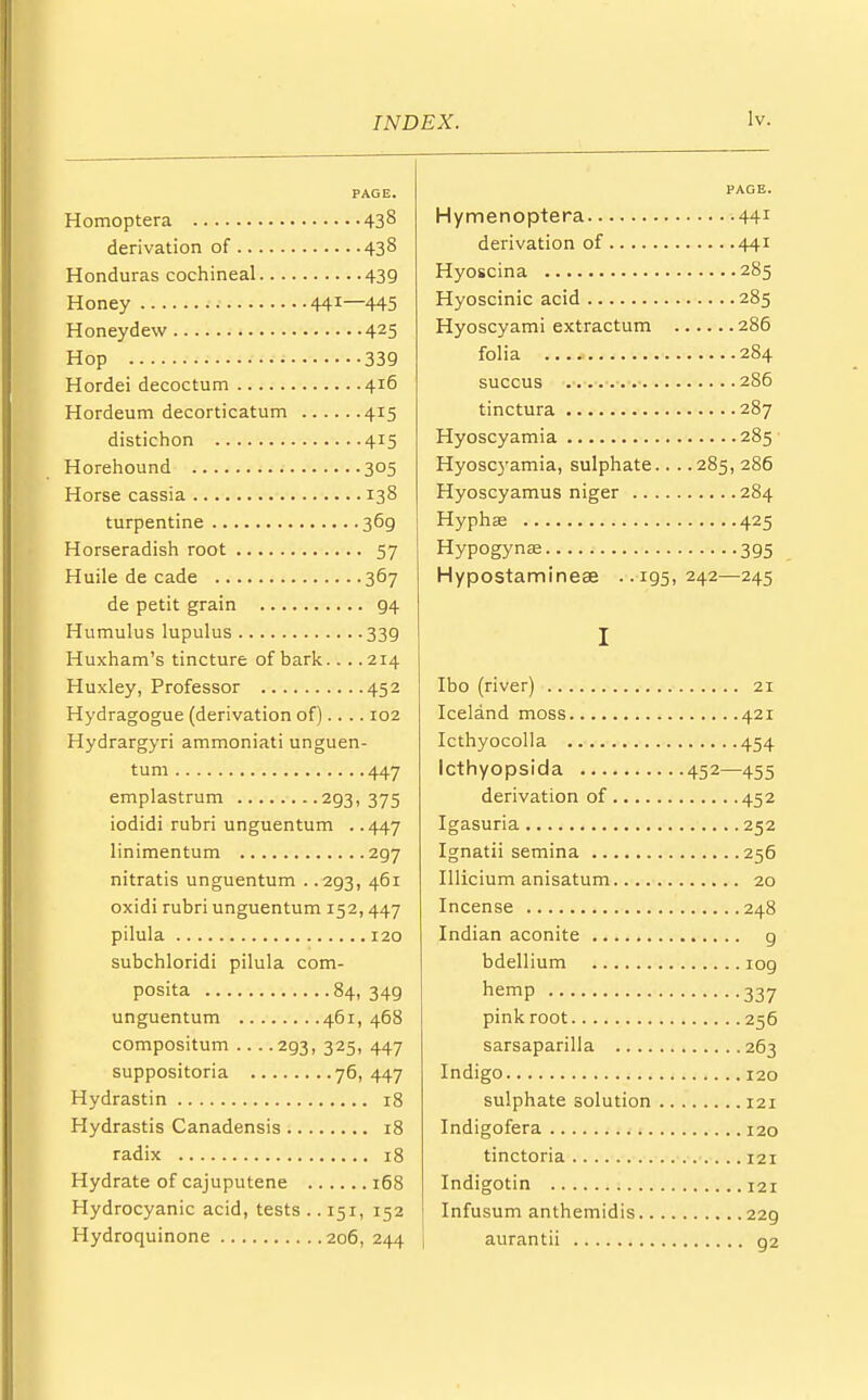 PAGE. Homoptera 43§ derivation of 438 Honduras cochineal 439 Honey 441—445 Honeydew 425 Hop 339 Hordei decoctum 416 Hordeum decorticatum 415 distichon 415 Horehound 305 Horse cassia 138 turpentine 36g Horseradish root 57 Huile de cade 367 de petit grain g4 Humulus lupulus 339 Huxham's tincture of bark.... 214 Huxley, Professor 452 Hydragogue (derivation of).... 102 Hydrargyri ammoniati unguen- tum 447 emplastrum 293, 375 iodidi rubri unguentum . .447 linimentum 297 nitratis unguentum . .293, 461 oxidi rubri unguentum 152,447 pilula 120 subchloridi pilula com- posita 84, 349 unguentum 461, 468 compositum 293, 325, 447 suppositoria 76, 447 Hydrastin 18 Hydrastis Canadensis r8 radix 18 Hydrate of cajuputene 168 Hydrocyanic acid, tests .. 151, 152 Hydroquinone 206, 244 PAGE. Hymenoptera 441 derivation of 441 Hyoscina 285 Hyoscinic acid 285 Hyoscyami extractum 286 folia 284 succus 286 tinctura 287 Hyoscyamia 285 Hyoscyamia, sulphate.. . .285, 286 Hyoscyamus niger 284 Hyphse 425 Hypogynae 395 Hypostamineae ..195,242—245 I Ibo (river) 21 Iceland moss 421 Icthyocolla 454 Icthyopsida 452—455 derivation of 452 Igasuria 252 Ignatii semina 256 Illicium anisatum 20 Incense 248 Indian aconite 9 bdellium 109 hemP 337 pink root 256 sarsaparilla 263 Indigo 120 sulphate solution 121 Indigofera 120 tinctoria 121 Indigotin 121 Infusum anthemidis 229 aurantii g2