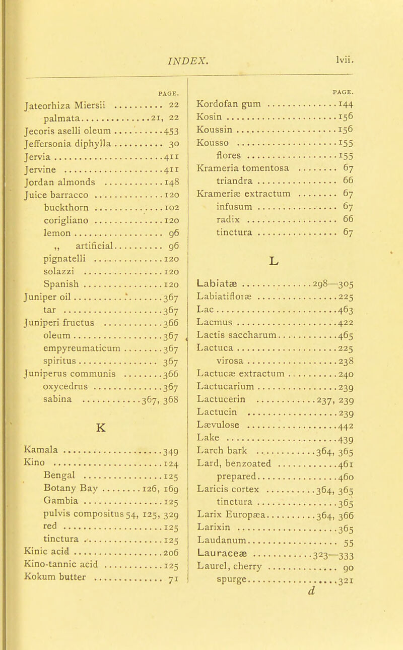 PAGE. Jateorhiza Miersii 22 palmata 21, 22 Jecoris aselli oleum 453 Jeffersonia diphylla 30 Jervia 411 Jervine 411 Jordan almonds 148 Juice barracco 120 buckthorn 102 corigliano 120 lemon g6 ,, artificial 96 pignatelli 120 solazzi 120 Spanish 120 Juniper oil .' 367 tar 367 Juniperi fructus 366 oleum 367 empyreumaticum 367 spiritus 367 Juniperus communis 366 oxycedrus 367 sabina 367, 368 K Kamala 349 Kino 124 Bengal 125 Botany Bay 126, i6g Gambia 125 pulvis compositus54, 125, 329 red 125 tinctura 125 Kinic acid 206 Kino-tannic acid 125 Kokum butter 71 PAGE. Kordofan gum 144 Kosin 156 Koussin 156 Kousso 155 flores 155 Krameria tomentosa 67 triandra 66 Krameria? extractum 67 infusum 67 radix 66 tinctura 67 L Labiatse 2g8—305 Labiatiflotae 225 Lac 463 Lacmus 422 Lactis saccharum 465 Lactuca 225 virosa 238 Lactuca? extractum 240 Lactucarium 239 Lactucerin 237, 239 Lactucin 239 Laevulose 442 Lake 439 Larch bark 364, 365 Lard, benzoated 461 prepared 460 Laricis cortex 364, 365 tinctura 365 Larix Europasa 364, 366 Larixin 365 Laudanum 55 Lauraceae 323—333 Laurel, cherry go spurge 321 d
