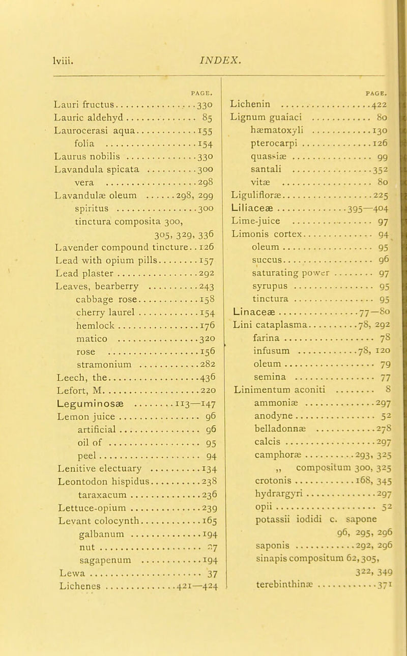 PAGE. Lauri fructus . .330 Laurie aldehyd 85 Laurocerasi aqua 155 folia 154 Lauras nobilis 330 Lavandula spicata 300 vera 298 Lavandula? oleum 298, 2gg spiritus 300 tinctura composita 300, 3°5. 329. 336 Lavender compound tincture.. 126 Lead with opium pills 157 Lead plaster 2g2 Leaves, bearberry 243 cabbage rose 158 cherry laurel 154 hemlock 176 matico 320 rose 156 stramonium 282 Leech, the 436 Lefort, M 220 Leguminosae 113—147 Lemon juice 96 artificial 96 oil of 95 peel 94 Lenitive electuary 134 Leontodon hispidus 238 taraxacum 236 Lettuce-opium 239 Levant colocynth 165 galbanum 194 nut r.7 sagapenum 194 Lewa 37 Lichenes 421—424 PAGE. Lichenin 422 Lignum guaiaci 80 ha^matoxyli 130 pterocarpi 126 quassia; 99 santali 352 vita; 80 Liguliflora; 225 Liliaceae 395—404 Lime-juice 97 Limonis cortex 94 oleum 95 succus 96 saturating power 97 syrupus 95 tinctura 95 Linaceae 77—80 Lini cataplasma 78, 292 farina 78 infusum 78, 120 oleum 79 semina 77 Linimentum aconiti 8 ammonia; 297 anodyne 52 belladonnas 27S calcis 297 camphorae 293, 325 ,, compositum 300, 325 crotonis 168, 345 hydrargyri 297 opii 52 potassii iodidi c. sapone 96, 295, 296 saponis 2g2, 2g6 sinapis compositum 62,305, 322i 349 terebinthinx 371