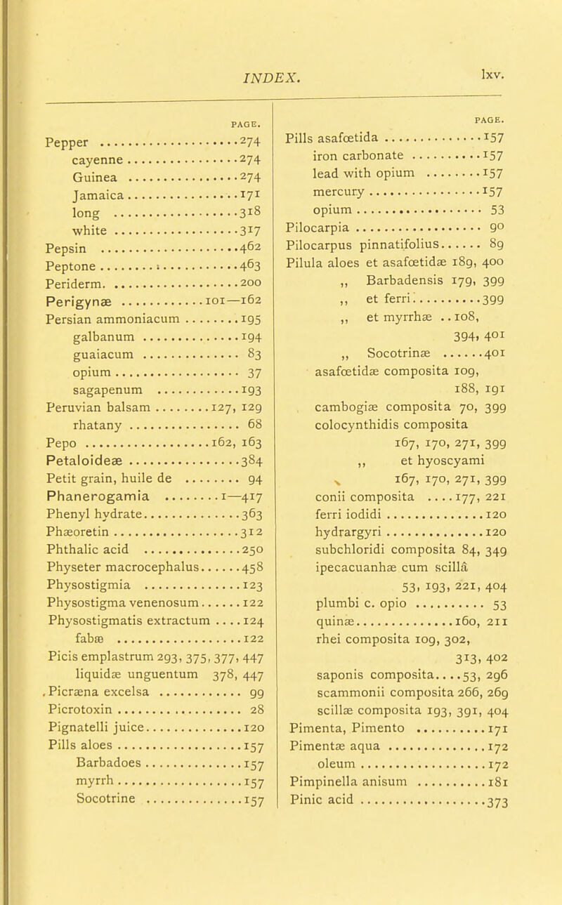 PAGE. Pepper 274 cayenne 274 Guinea 274 Jamaica 171 long 3l8 white 317 Pepsin 462 Peptone 1 4°3 Periderm 200 Perigynae 101—162 Persian ammoniacum 195 galbanum 194 guaiacum 83 opium 37 sagapenum 193 Peruvian balsam 127, 129 rhatany 68 Pepo 162, 163 Petaloideae 384 Petit grain, huile de 94 Phanerogamia 1—417 Phenyl hydrate 363 Phsoretin 312 Phthalic acid 250 Physeter macrocephalus 458 Physostigmia 123 Physostigma venenosum 122 Physostigmatis extractum .... 124 fabsB 122 Picis emplastrum 293, 375,377, 447 liquidae unguentum 378, 447 . Picrasna excelsa gg Picrotoxin 28 Pignatelli juice 120 Pills aloes 157 Barbadoes 157 myrrh 157 Socotrine 157 PAGE. Pills asafcetida 157 iron carbonate 157 lead with opium 157 mercury 157 opium 53 Pilocarpia 9° Pilocarpus pinnatifolius 89 Pilula aloes et asafcetidae i8g, 400 „ Barbadensis 179, 399 ,, et ferri; 3gg ,, et myrrhae .. 108, 394. 4QI ,, Socotrinae 401 asafcetidae composita log, 188, igi cambogia; composita 70, 399 colocynthidis composita 167, 170, 271, 3gg ,, et hyoscyami x 167, 170, 271, 3gg conii composita .... 177, 221 ferri iodidi 120 hydrargyri 120 subchloridi composita 84, 34g ipecacuanhas cum scilla 53. 193. 221, 404 plumbi c. opio 53 quinas 160, 211 rhei composita iog, 302, 3!3. 4°2 saponis composita... .53, 2g6 scammonii composita 266, 26g scillae composita ig3, 3gi, 404 Pimenta, Pimento 171 Pimentae aqua 172 oleum 172 Pimpinella anisum 181 Pinic acid 373