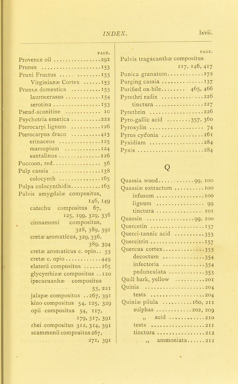 PAGE. Provence oil 292 Prunes 153 Pruni Fructus 153 Virginianas Cortex 153 Prunus domestica 153 laurocerasus 154 serotina 153 Pseud-aconitine ic Psychotria emetica 222 Pterocarpi lignum 126 Pterocarpus draco ....413 erinaceus 125 marsupium 124 santalinus 126 Puccoon, red 56 Pulp cassia 138 colocynth 165 Pulpa colocynthidis .165 Pulvis amygdala compositus, 146, 149 catechu compositus 67, 125, 199, 329, 336 cinnamomi compositus, 328, 389, 391 cretas aromaticus, 329, 336, 389, 394 cretae aromaticus c. opio.. 53 cretas c. opio 449 elaterii compositus 165 glycyrrhizas compositus .. 120 ipecacuanhas compositus 53, 221 jalapas compositus ..267,391 kino compositus 54, 125, 329 opii compositus 54, 117, I79i 317. 391 rhei compositus 312, 314, 3gi scammonii compositus 267, 271, 391 lxvii. PAGE. Pulvis tragacanthas compositus 117, 146, 417 Punica granatum 172 Purging cassia 137 Purified ox-bile 465, 466 Pyre thri radix 226 tinctura 227 Pyrethrin 226 Pyro-gallic acid 357,3°° Pyroxylin 74 Pyrus cydonia 161 Pyxidium 284 Pyxis 284 Q Quassia wood 99, 100 Quassias extractum 100 infusum 100 lignum gg tinctura roi Quassin gg, 100 Quercetin 157 Querci-tannic acid 353 Quercitrin 157 Quercus cortex 353 decoctum 354 infectoria 354 pedunculata 353 Quill bark, yellow 201 Quinia 204 tests 204 Quinias pilula 160,211 sulphas 202, 209 ,, acid ,....210 tests 211 tinctura 212 ,, ammoniata 212