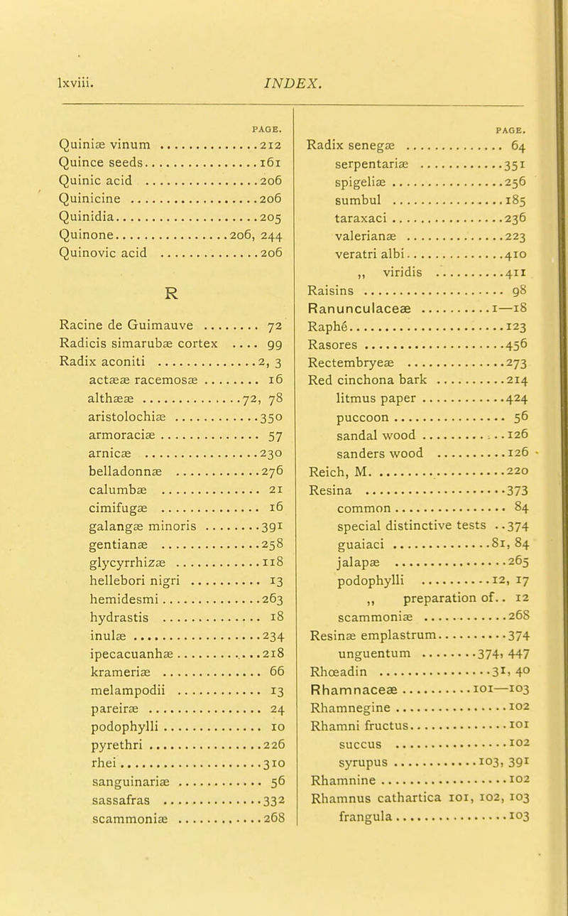 PAGE. Quinias vinum 212 Quince seeds 161 Quinic acid 206 Quinicine 206 Quinidia 205 Quinone 206, 244 Quinovic acid 206 R Racine de Guimauve 72 Radicis simarubas cortex .... gg Radix aconiti 2, 3 aetata? racemosa? 16 althaea? 72, 78 aristolochias 350 armoraciae 57 arnica; 230 belladonnas 276 calumbae 21 cimifugae 16 galangas minoris 3gi gentianas 258 glycyrrhizse 118 hellebori nigri 13 hemidesmi 263 hydrastis 18 inulae 234 ipecacuanha; .218 krameris 66 melampodii 13 pareira; 24 podophylli 10 pyrethri 226 rhei 310 sanguinariae 56 sassafras 332 scammoniae 268 PAGE. Radix senegae 64 serpentariae 351 spigelian 256 sumbul 185 taraxaci 236 Valerianae 223 veratri albi 410 „ viridis 411 Raisins g8 Ranunculaceae 1—18 Raph6 123 Rasores 456 Rectembryeas 273 Red cinchona bark 214 litmus paper 424 puccoon 56 sandal wood ■... 126 sanders wood 126- Reich, M 220 Resina 373 common 84 special distinctive tests ..374 guaiaci 81, 84 jalapas 265 podophylli 12, 17 ,, preparation of.. 12 scammoniae 268 Resinas emplastrum 374 unguentum 374, 447 Rhceadin 3r. 4° Rhamnaceae 101—103 Rhamnegine 102 Rhamni fructus 101 succus 102 syrupus 103, 3gi Rhamnine 102 Rhamnus cathartica 101, 102, 103 frangula 103