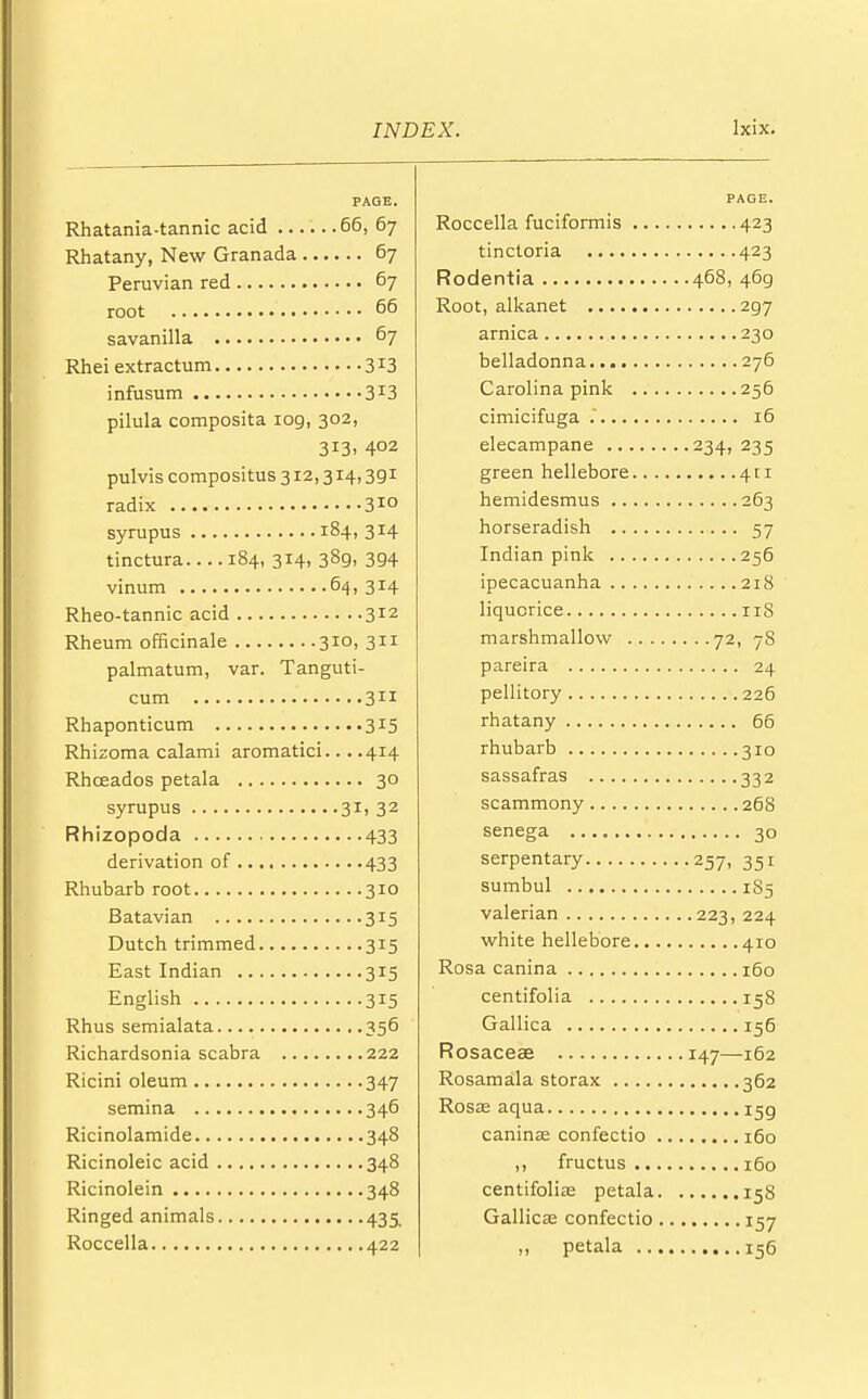 PAGE. Rhatania-tannic acid 66, 67 Rhatany, New Granada 67 Peruvian red 67 root 66 savanilla 67 Rhei extractum 3X3 infusum 3I3 pilula composita iog, 302, 313, 402 pulvis compositus 312,314,391 radix 310 syrupus 184, 314 tinctura 184, 314, 38g, 394 vinum 64, 314 Rheo-tannic acid 312 Rheum officinale 310, 311 palmatum, var. Tanguti- cum 311 Rhaponticum 315 Rhizoma calami aromatici... .414 Rhceados petala 30 syrupus 3X» 32 Rhizopoda 433 derivation of 433 Rhubarb root 310 Batavian 315 Dutch trimmed 315 East Indian 315 English 315 Rhus semialata 356 Richardsonia scabra 222 Ricini oleum 347 semina 346 Ricinolamide 348 Ricinoleic acid 348 Ricinolein 348 Ringed animals 435, Roccella 422 PAGE. Roccella fuciformis 423 tinctoria 423 Rodentia 468, 469 Root, alkanet 297 arnica 230 belladonna 276 Carolina pink 256 cimicifuga . 16 elecampane 234, 235 green hellebore 411 hemidesmus 263 horseradish 57 Indian pink 256 ipecacuanha 218 liquorice 118 marshmallow 72, 78 pareira 24 pellitory 226 rhatany 66 rhubarb 310 sassafras 332 scammony 268 senega 30 serpentary 257, 351 sumbul 185 valerian 223, 224 white hellebore 410 Rosa canina 160 centifolia 158 Gallica 156 Rosaceae 147—162 Rosamala storax 362 Rosze aqua 159 caninse confectio 160 ,, fructus 160 centifoliae petala 158 Gallicse confectio 157 ,, petala 156