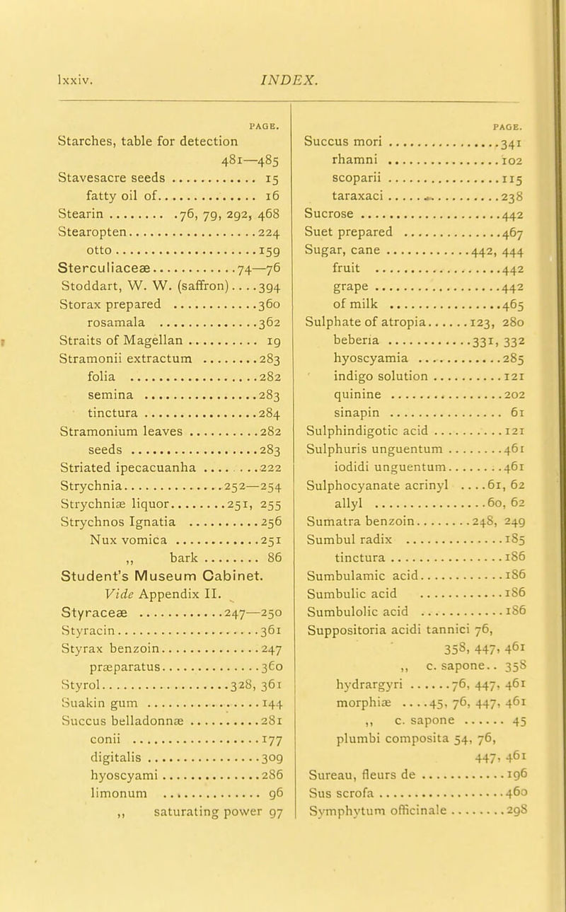 PAGE. Starches, table for detection 481—485 Stavesacre seeds 15 fatty oil of 16 Stearin 76, 7g, 2g2, 468 Stearopten 224 otto 159 Sterculiaceae 74—76 Stoddart, W. W. (saffron).. . .394 Storax prepared 360 rosamala 362 Straits of Magellan 19 Stramonii extractum 283 folia 282 semina 283 tinctura 284 Stramonium leaves 282 seeds 283 Striated ipecacuanha 222 Strychnia 252—254 Strychnia? liquor 251, 255 Strychnos Ignatia 256 Nux vomica 251 ,, bark 86 Student's Museum Cabinet. Vide Appendix II. Styraceae 247—250 Styracin 361 Styrax benzoin 247 pragparatus 3C0 Styrol 328, 361 Suakin gum 144 Succus belladonnas 281 conii 177 digitalis 309 hyoscyami 286 limonum g6 saturating power 97 PAGE. Succus mori 341 rhamni 102 scoparii 115 taraxaci ... 238 Sucrose 442 Suet prepared 467 Sugar, cane 442, 444 fruit 442 grape 442 of milk 465 Sulphate of atropia 123, 280 beberia 331, 332 hyoscyamia 285 indigo solution 121 quinine 202 sinapin 61 Sulphindigotic acid 121 Sulphuris unguentum 461 iodidi unguentum 461 Sulphocyanate acrinyl ... .61, 62 allyl 60, 62 Sumatra benzoin 24S, 249 Sumbul radix 1S5 tinctura 186 Sumbulamic acid 1S6 Sumbulic acid 1S6 Sumbulolic acid 1S6 Suppositoria acidi tannici 76, 358, 447. 461 ,, c. sapone.. 358 hydrargyri 76, 447, 461 morphias ....45,76,447,461 ,, c. sapone 45 plumbi composita 54, 76, 447' 461 Sureau, fleurs de 196 Sus scrofa 46° Symphytum officinale 298