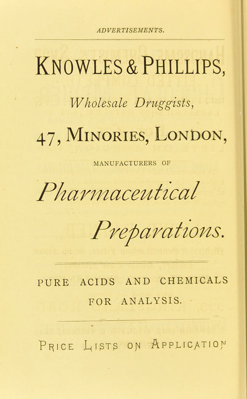 Knowles& Phillips, Wholesale Druggists, 47, Minories, London, MANUFACTURERS OF Pharmaceutical Preparations. PURE ACIDS AND CHEMICALS FOR ANALYSIS. Pfjice J_(igTj3 on. Application