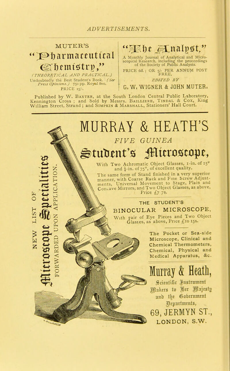 MUTER'S ^Pharmaceutical iHKmtStri), Mi)* JEnalpsft, A Monthly Journal of Analytical and Micro- scopical Research, including the proceedings of the Society of Public Analysts. PRICE 6d. ; OR 5/- PER ANNUM POST FREE, EDITED BY G. W, WIGNER & JOHN MUTER. (THEORETICAL AND PRACTICAL.) Undoubtedly the Best Student's Book. (Set Press Opinions. J 750 pp. Royal 8vo. PRICE is/-. Published by W. Baxter, at the South London Central Public Laboratory, Kennington Cross ; and Sold by Messrs. Bailliere, Tindal & Cox, King William Street, Strand; and Simpkin & Marshall, Stationers' Hall Court. MURRAY & HEATH'S FIVE GUINEA With Two Achromatic Object Glasses, i-in. of 150 and J-in. of 750, of excellent quality. The same form of Stand finished in a very superior manner, with Coarse Rack and Fine Screw Adjust- ments, Universal Movement to Stage, Plain and Concave Mirrors, and Two Object Glasses, as above, Price £7 7s. THE STUDENT'S BINOCULAR MICROSCOPE, With Fair of Eye pieces and Two 0bJ'ect Glasses, as above, Price £10 15s. The Pocket or Sea-side Microscope, Clinical and Chemical Thermometers, Chemical, Physical and Medical Apparatus, &c. Murray & Heath, Scientific Jnstrtmunt gttnhrrs to £)cr gKajcstri anb tbe (Sobcrnmtnt Clruartmcnts, 69, JERMYN ST., LONDON, S.W.